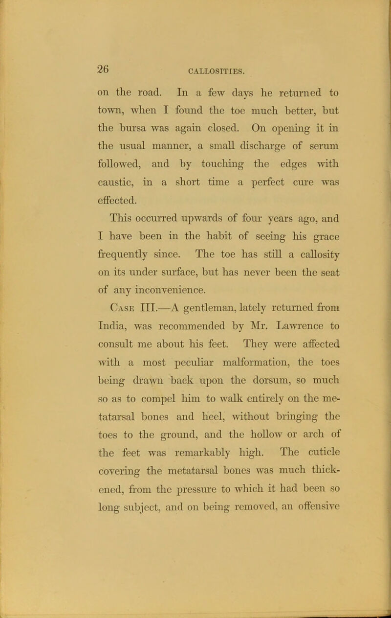 on the road. In a few days he returned to town, when I found the toe much better, hut the bursa was again closed. On opening it in the usual manner, a small discharge of serum followed, and by toucliing the edges with caustic, in a short time a perfect cure was etfected. This occurred upwards of four years ago, and I have been in the habit of seeing his grace frequently since. The toe has still a callosity on its under surface, but has never been the seat of any inconvenience. Case III.—A gentleman, lately returned from India, was recommended by Mr. Lawrence to consult me about liis feet. They were affected noth a most peculiar malformation, the toes being drawn back upon the dorsum, so much so as to compel him to walk entirely on the me- tatarsal bones and heel, without bringing the toes to the ground, and the hollow or arch of the feet was remarkably high. The cuticle covering the metatarsal bones was much thick- ened, from the pressure to which it had been so long subject, and on being removed, an offensive