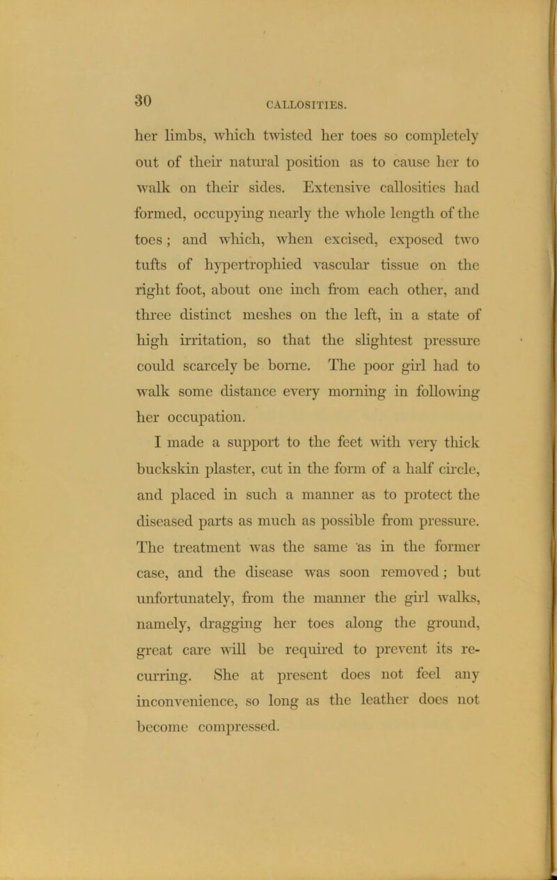 her limbs, which twisted her toes so completely out of their natural position as to cause her to walk on their sides. Extensive callosities had formed, occupying nearly the whole length of the toes; and which, when excised, exposed two tufts of hypertrophied vascular tissue on the right foot, about one inch from each other, and tln-ee distinct meshes on the left, in a state of high irritation, so that the slightest pressure could scarcely be borne. The poor girl had to walk some distance every morning in following her occupation. I made a support to the feet with very tliick buckskin plaster, cut in the form of a half circle, and placed in such a manner as to protect the diseased parts as much as possible from pressure. The treatment was the same as in the former case, and the disease was soon removed; but unfortunately, from the manner the girl walks, namely, dragging her toes along the ground, great care will be required to prevent its re- curring. She at present does not feel any inconvenience, so long as the leather does not become compressed.