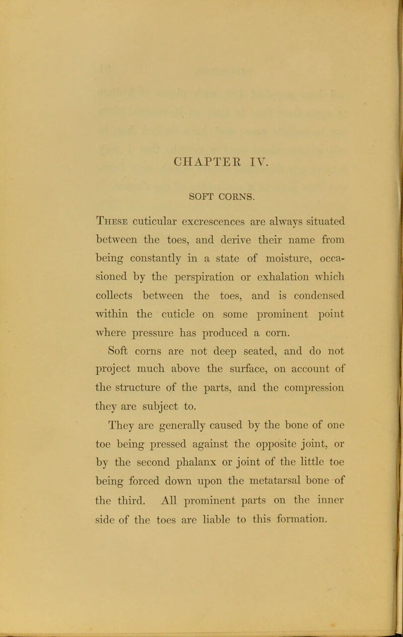 CHAPTER IV. SOFT CORNS. These cuticular excrescences are always situated between the toes, and derive tlieir name from being constantly in a state of moisture, occa- sioned by tlie perspiration or exhalation which collects between the toes, and is condensed within the cuticle on some prominent point where pressure has produced a corn. Soft corns are not deep seated, and do not project much above the surface, on account of the structure of the parts, and the compression they are subject to. They are generally caused by the bone of one toe being pressed against the opposite joint, or by the second phalanx or joint of the little toe being forced down upon the metatarsal bone of the third. All prominent parts on the inner side of the toes are liable to this formation.