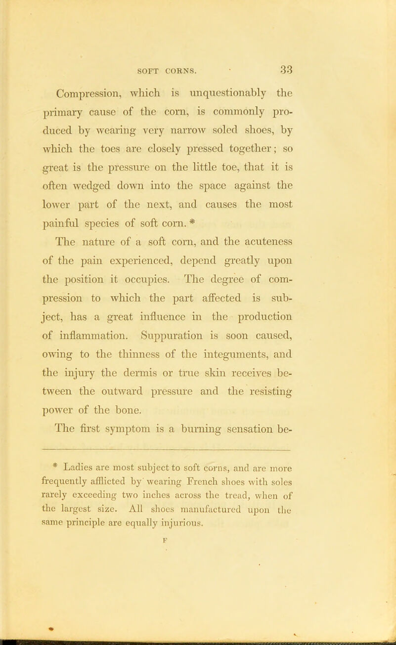 Compression, which is unquestionably the primary cause of the corn, is commonly pro- duced by wearing very narrow soled shoes, by which the toes are closely pressed together; so great is the pressure on the little toe, that it is often wedged down into the space against the lower part of the next, and causes the most painful species of soft corn. * The nature of a soft corn, and the acuteness of the pain experienced, depend greatly upon the position it occupies. The degree of com- pression to which the part affected is sub- ject, has a great influence in the production of inflammation. Suppuration is soon caused, owing to the thinness of the integuments, and the injury the dermis or true skin receives be- tween the outward pressure and the resisting power of the bone. The first symptom is a burning sensation be- * Ladies are most subject to soft corns, and are more frequently afflicted by' wearing French shoes with soles rarely exceeding two inches across the tread, when of the largest size. All shoes manufactured upon the same principle are equally injurious.