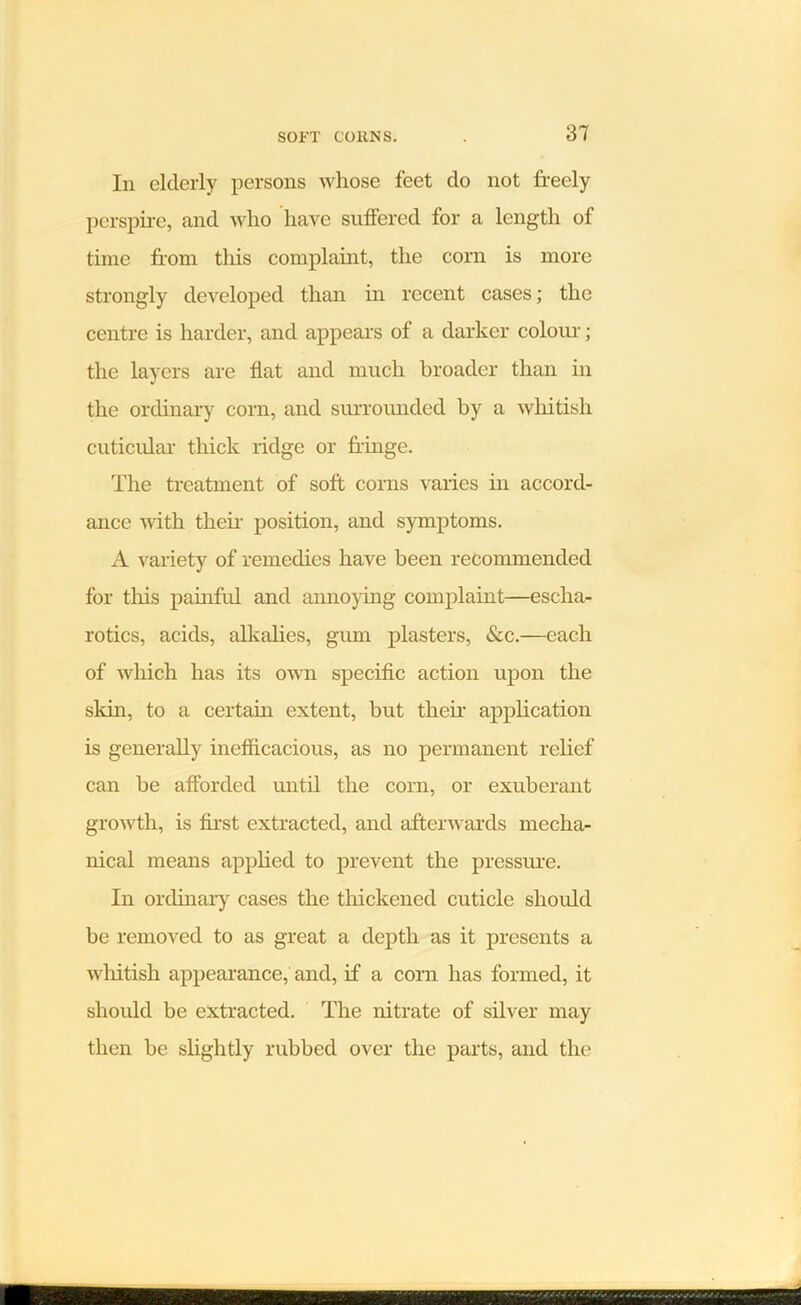Iii elderly persons whose feet do not freely perspire, and who have suffered for a length of time from this complaint, the corn is more strongly developed than in recent cases; the centre is harder, and appears of a darker colour; the layers are fiat and much broader than in the ordinary corn, and surrounded by a whitish cuticular thick ridge or fringe. The treatment of soft corns varies in accord- ance with their position, and symptoms. A variety of remedies have been recommended for this painful and annoying complaint—escha- rotics, acids, alkalies, gimi plasters, &c.—each of which has its own specific action upon the skin, to a certain extent, but then- application is generally inefficacious, as no permanent relief can be afforded until the corn, or exuberant growth, is first extracted, and afterwards mecha- nical means applied to prevent the pressure. In ordinary cases the thickened cuticle should be removed to as great a depth as it presents a whitish appearance, and, if a corn has formed, it should be extracted. The nitrate of silver may then be slightly rubbed over the parts, and the