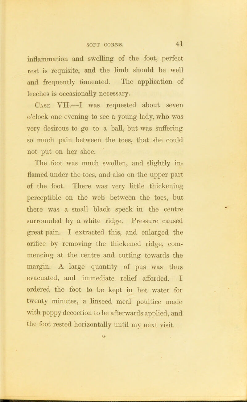 inflammation and swelling of the foot, perfect rest is requisite, and the limb shoidd be well and frequently fomented. The application of leeches is occasionally necessary. Case YII.—I was requested about seven o’clock one evening to see a young lady, who was very desirous to go to a ball, but was suffering so much pain between the toes, that she could not put on her shoe. The foot was much swollen, and slightly in- flamed under the toes, and also on the upper part of the foot. There was very little thickening perceptible on the web between the toes, but there was a small black speck in the centre surrounded by a white ridge. Pressure caused great pain. I extracted this, and enlarged the orifice by removing the thickened ridge, com- mencing at the centre and cutting towards the margin. A large quantity of pus was thus evacuated, and immediate relief afforded. I ordered the foot to be kept in hot water for twenty minutes, a linseed meal poultice made with poppy decoction to be afterwards applied, and the foot rested horizontally until my next visit.