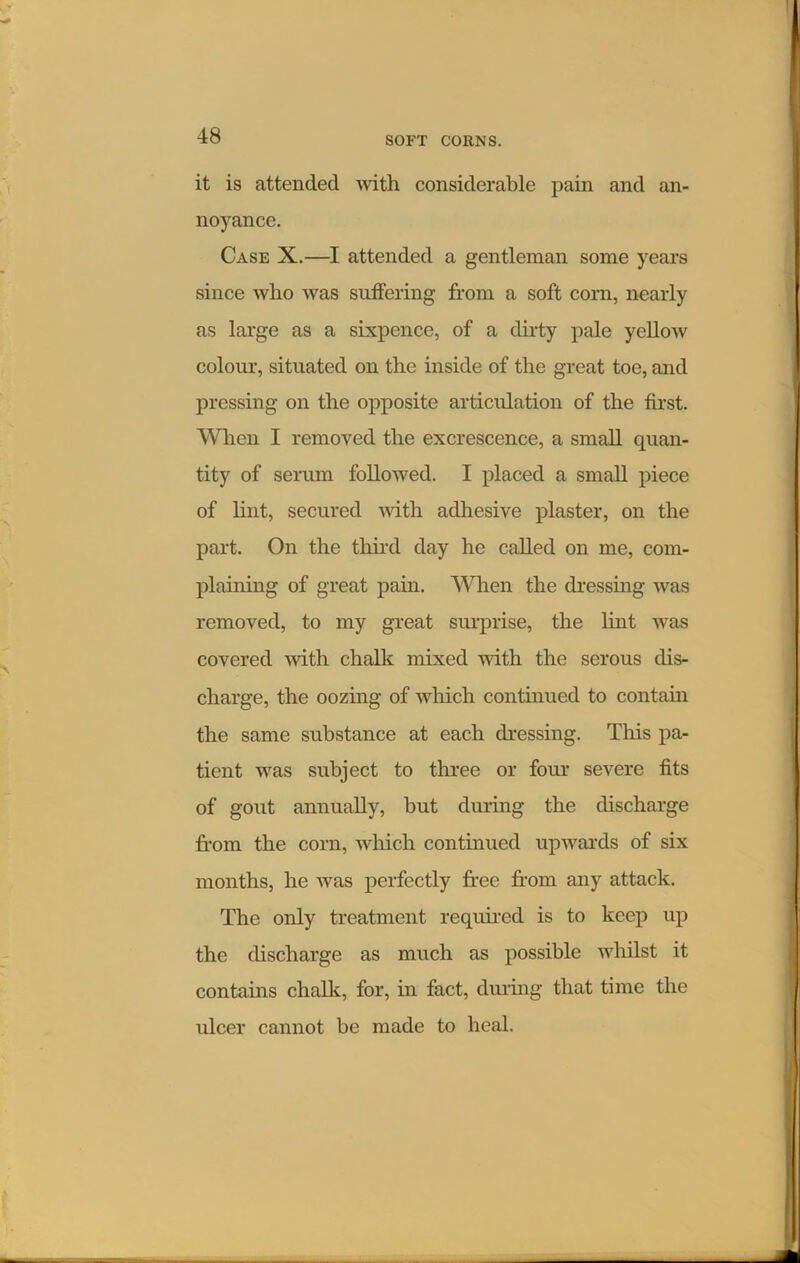 it is attended with considerable pain and an- noyance. Case X.—I attended a gentleman some years since who was suffering from a soft corn, nearly as large as a sixpence, of a dirty pale yellow colour, situated on the inside of the great toe, and pressing on the opposite articulation of the first. When I removed the excrescence, a small quan- tity of serum followed. I placed a small piece of hut, secured with adhesive plaster, on the part. On the third day he called on me, com- plaining of great pain. When the dressing was removed, to my great surprise, the lint was covered with chalk mixed with the serous dis- charge, the oozing of which continued to contain the same substance at each dressing. This pa- tient was subject to three or four severe fits of gout annually, but during the discharge from the corn, which continued upwards of six months, he was perfectly free from any attack. The only treatment required is to keep up the discharge as much as possible whilst it contains chalk, for, in fact, during that time the ulcer cannot be made to heal.