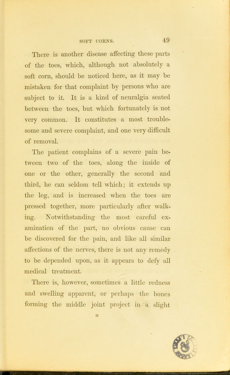 There is another disease affecting these parts of the toes, which, although not absolutely a soft corn, should be noticed here, as it may be mistaken for that complaint by persons who are subject to it. It is a land of neuralgia seated between the toes, but wliich fortunately is not very common. It constitutes a most trouble- some and severe complaint, and one very difficult of removal. The patient complains of a severe pain be- tween two of the toes, along the inside of one or the other, generally the second and third, he can seldom tell which; it extends up the leg, and is increased when the toes are pressed together, more particularly after walk- ing. Notwithstanding the most careful ex- amination of the part, no obvious cause can be discovered for the pain, and like all similar affections of the nerves, there is not any remedy to be depended upon, as it appears to defy all medical treatment. There is, however, sometimes a little redness and swelling apparent, or perhaps the bones forming the middle joint project in a slight II