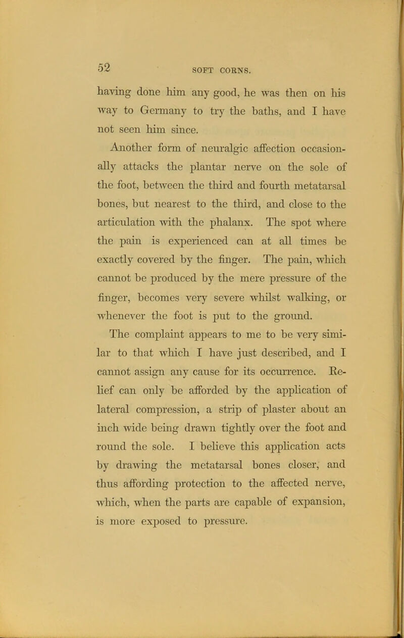 having done him any good, he was then on his way to Germany to try the baths, and I have not seen him since. Another form of neuralgic affection occasion- ally attacks the plantar nerve on the sole of the foot, between the third and fourth metatarsal bones, but nearest to the third, and close to the articulation with the phalanx. The spot where the pain is experienced can at all times be exactly covered by the finger. The pain, which cannot be produced by the mere pressure of the finger, becomes very severe whilst walking, or whenever the foot is put to the ground. The complaint appears to me to be very simi- lar to that which I have just described, and I cannot assign any cause for its occurrence. Re- lief can only be afforded by the application of lateral compression, a strip of plaster about an inch wide being drawn tightly over the foot and round the sole. I believe this application acts by drawing the metatarsal bones closer, and thus affording protection to the affected nerve, which, when the parts are capable of expansion, is more exposed to pressure.