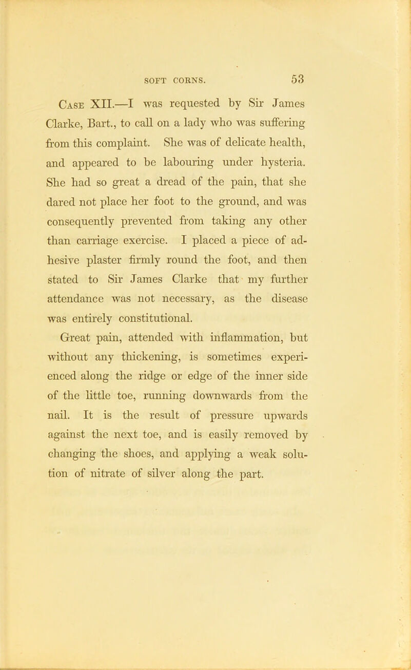 Case XII.—I was requested by Sir James Clarke, Bart., to call on a lady who was suffering from tills complaint. She was of delicate health, and appeared to be labouring under hysteria. She had so great a dread of the pain, that she dared not place her foot to the ground, and was consequently prevented from taking any other than carriage exercise. I placed a piece of ad- hesive plaster firmly round the foot, and then stated to Sir James Clarke that my further attendance wns not necessary, as the disease was entirely constitutional. Great pain, attended with inflammation, but without any thickening, is sometimes experi- enced along the ridge or edge of the inner side of the little toe, running downwards from the nail. It is the residt of pressure upwards against the next toe, and is easily removed by changing the shoes, and applying a weak solu- tion of nitrate of silver along the part.