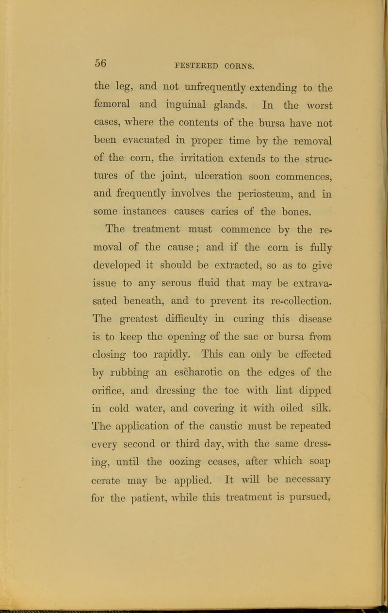 the leg, and not unfrequently extending to the femoral and inguinal glands. In the worst cases, where the contents of the bursa have not been evacuated in proper time by the removal of the corn, the irritation extends to the struc- tures of the joint, ulceration soon commences, and frequently involves the periosteum, and in some instances causes caries of the bones. The treatment must commence by the re- moval of the cause; and if the corn is fully developed it should be extracted, so as to give issue to any serous fluid that may be extrava- sated beneath, and to prevent its re-collection. The greatest difficulty in curing this disease is to keep the opening of the sac or bursa from closing too rapidly. This can only be effected by rubbing an escharotic on the edges of the orifice, and dressing the toe with lint dipped in cold water, and covering it with oiled silk. The application of the caustic must be repeated every second or third day, with the same dress- ing, until the oozing ceases, after which soap cerate may be applied. It will be necessary for the patient, while this treatment is pursued,