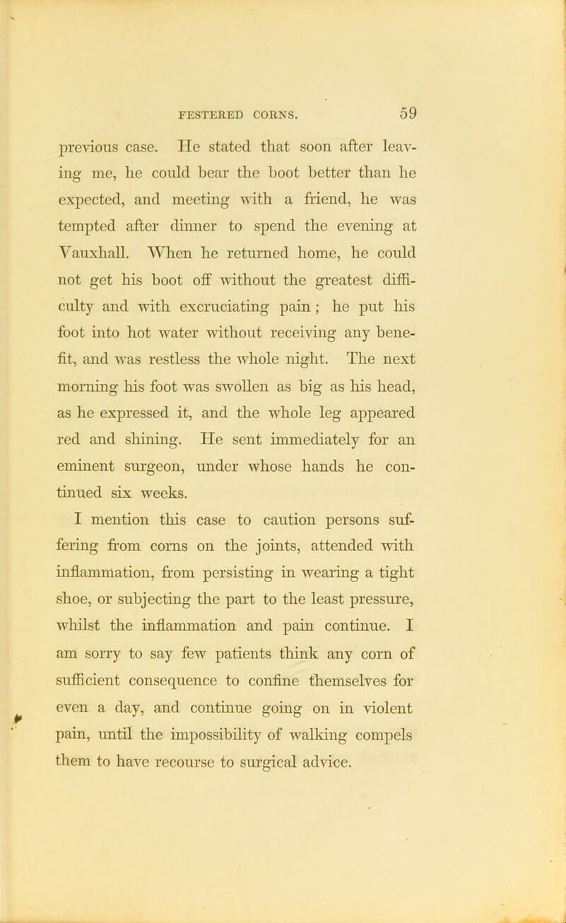 previous case. lie stated that soon after leav- ing me, lie could bear the hoot better than lie expected, and meeting with a friend, he was tempted after dinner to spend the evening at Vauxliall. When he returned home, he could not get his boot off without the greatest diffi- culty and with excruciating pain; he put his foot into hot water without receiving any bene- fit, and was restless the whole night. The next morning his foot was swollen as big as his head, as he expressed it, and the whole leg appeared red and shining. He sent immediately for an eminent surgeon, under whose hands he con- tinued six weeks. I mention this case to caution persons suf- fering from corns on the joints, attended with inflammation, from persisting in wearing a tight shoe, or subjecting the part to the least pressure, whilst the inflammation and pain continue. I am sorry to say few patients think any corn of sufficient consequence to confine themselves for even a day, and continue going on in violent pain, until the impossibility of walking compels them to have recourse to surgical advice.