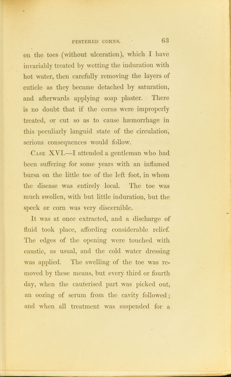 on the toes (without ulceration), which I have invariably treated by wetting the induration with hot water, then carefully removing the layers of cuticle as they became detached by saturation, and afterwards applying soap plaster. There is no doubt that if the corns were improperly treated, or cut so as to cause ha?morrhage in this peculiarly languid state of the circulation, serious consequences would follow. Case XVI.—I attended a gentleman who had been suffering for some years with an inflamed bursa on the little toe of the left foot, in whom the disease was entirely local. The toe was much swollen, with but little induration, but the speck or corn was very discernible. It was at once extracted, and a discharge of fluid took place, affording considerable relief. The edges of the opening were touched with caustic, as usual, and the cold water dressing was applied. The swelling of the toe was re- moved by these means, but every third or fourth day, when the cauterised part was picked out, an oozing of serum from the cavity followed; and when all treatment was suspended for a