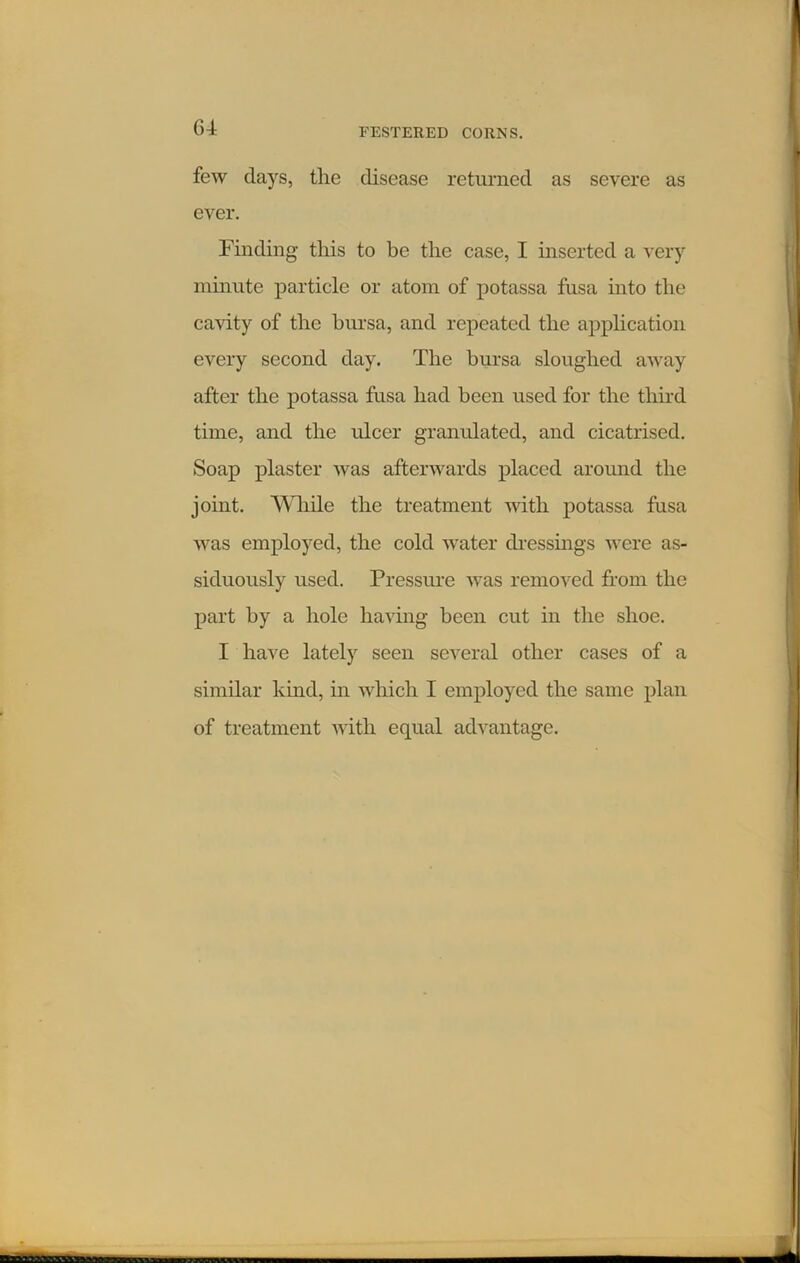 G4 few days, the disease returned as severe as ever. Finding this to be the case, I inserted a very minute particle or atom of potassa fusa into the cavity of the bursa, and repeated the application every second day. The bursa sloughed away after the potassa fusa had been used for the third time, and the ulcer granulated, and cicatrised. Soap plaster was afterwards placed around the joint. While the treatment with potassa fusa was employed, the cold water dressings were as- siduously used. Pressure was removed from the part by a hole having been cut in the shoe. I have lately seen several other cases of a similar kind, in which I employed the same plan of treatment with equal advantage.