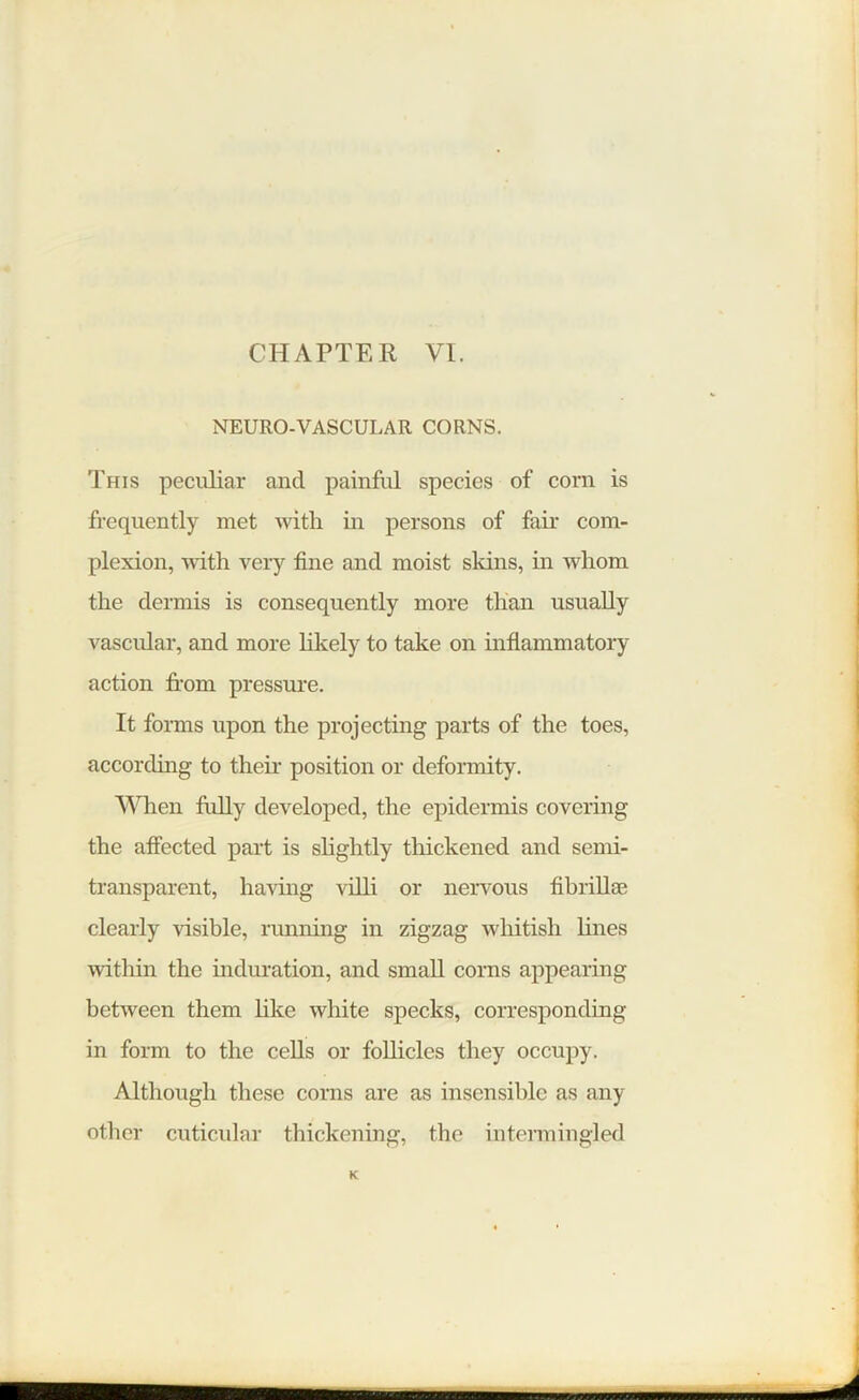 CHAPTER VI. NEURO-VASCULAR CORNS. This peculiar and painful species of com is frequently met with in persons of fan- com- plexion, with very fine and moist skins, in whom the dermis is consequently more than usually vascular, and more likely to take on inflammatory action from pressure. It forms upon the projecting parts of the toes, according to their position or deformity. When fully developed, the epidermis covering the affected part is slightly thickened and semi- transparent, having villi or nervous fibriHae clearly visible, running in zigzag whitish lines within the induration, and small corns appearing between them like white specks, corresponding in form to the cells or follicles they occupy. Although these corns are as insensible as any other cuticular thickening, the intermingled