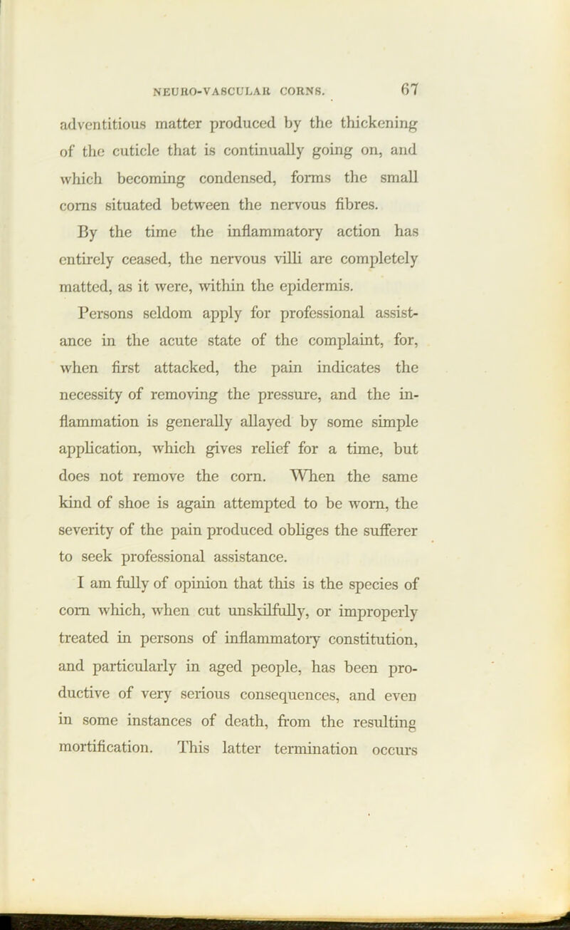 adventitious matter produced by the thickening of the cuticle that is continually going on, and which becoming condensed, forms the small corns situated between the nervous fibres. By the time the inflammatory action has entirely ceased, the nervous villi are completely matted, as it were, within the epidermis. Persons seldom apply for professional assist- ance in the acute state of the complaint, for, when first attacked, the pain indicates the necessity of removing the pressure, and the in- flammation is generally allayed by some simple application, which gives relief for a time, but does not remove the corn. When the same kind of shoe is again attempted to be worn, the severity of the pain produced obliges the sufferer to seek professional assistance. I am fully of opinion that this is the species of com which, when cut unskilfully, or improperly treated in persons of inflammatory constitution, and particularly in aged people, has been pro- ductive of very serious consequences, and even in some instances of death, from the resulting mortification. This latter termination occurs