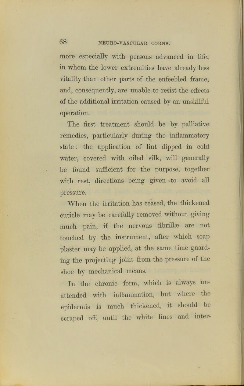 more especially with persons advanced in life, in whom the lower extremities have already less vitality than other parts of the enfeebled frame, and, consequently, are unable to resist the effects of the additional irritation caused by an unskilful operation. The first treatment should be by palliative remedies, particularly during the inflammatory state: the application of lint dipped in cold water, covered with oiled silk, will generally be found sufficient for the purpose, together with rest, directions being given - to avoid all pressure. When the irritation has ceased, the thickened cuticle may be carefully removed without giving much pain, if the nervous fibrilhu are not touched by the instrument, after which soap plaster may be applied, at the same time guard- ing the projecting joint from the pressure of the shoe by mechanical means. In the chronic form, which is always un- attended with inflammation, but where the epidermis is much thickened, it should be scraped oft, until the white lines and inter-