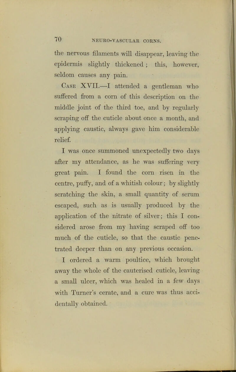 the nervous filaments will disappear, leaving the epidermis slightly thickened ; this, however, seldom causes any pain. Case XVII.—I attended a gentleman who suffered from a corn of this description on the middle joint of the third toe, and by regularly scraping off the cuticle about once a month, and applying caustic, always gave him considerable relief. I was once summoned unexpectedly two days after my attendance, as he was suffering very great pain. I found the corn risen in the centre, puffy, and of a whitish colour; by slightly scratching the skin, a small quantity of serum escaped, such as is usually produced by the application of the nitrate of silver; this I con- sidered arose from my having scraped off too much of the cuticle, so that the caustic pene- trated deeper than on any previous occasion. I ordered a warm poultice, which brought away the whole of the cauterised cuticle, leaving a small ulcer, which was healed in a few days with Turner’s cerate, and a cure was thus acci- dentally obtained.