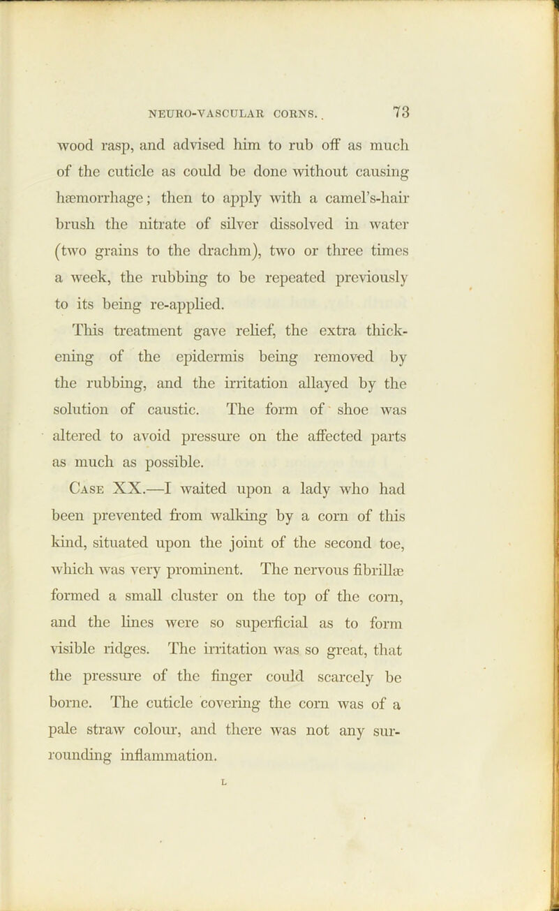 wood rasp, and advised him to rub off as much of the cuticle as could be done without causing haemorrhage; then to apply with a camel’s-hair brush the nitrate of silver dissolved in water (two grains to the drachm), two or three times a week, the rubbing to be repeated previously to its being re-applied. This treatment gave relief, the extra thick- ening of the epidermis being removed by the rubbing, and the irritation allayed by the solution of caustic. The form of shoe was altered to avoid pressure on the affected parts as much as possible. Case XX.—I waited upon a lady who had been prevented from walking by a corn of this kind, situated upon the joint of the second toe, which was very prominent. The nervous fibrillin formed a small cluster on the top of the corn, and the lines were so superficial as to form visible ridges. The irritation was so great, that the pressure of the finger could scarcely be borne. The cuticle covering the corn was of a pale straw colour, and there was not any sur- rounding inflammation.