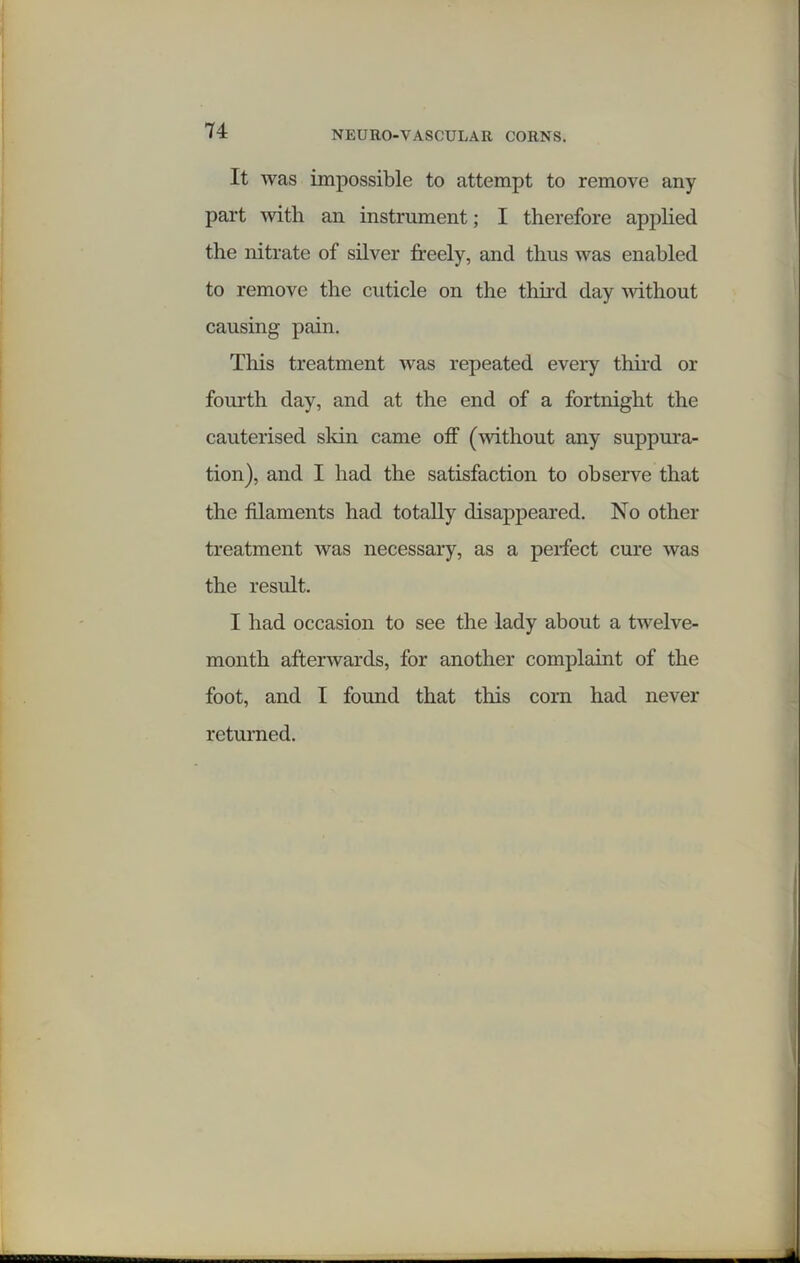 It was impossible to attempt to remove any part with an instrument; I therefore applied the nitrate of silver freely, and thus was enabled to remove the cuticle on the third day without causing pain. This treatment was repeated every third or fourth day, and at the end of a fortnight the cauterised skin came off (without any suppura- tion), and I had the satisfaction to observe that the filaments had totally disappeared. No other treatment was necessary, as a perfect cure was the result. I had occasion to see the lady about a twelve- month afterwards, for another complaint of the foot, and I foimd that this corn had never returned.