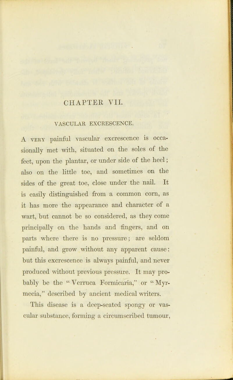 CHAPTER VII. VASCULAR EXCRESCENCE, A very painful vascular excrescence is occa- sionally met with, situated on the soles of the feet, upon the plantar, or under side of the heel; also on the little toe, and sometimes on the sides of the great toe, close under the nail. It is easily distinguished from a common corn, as it has more the appearance and character of a wart, but cannot he so considered, as they come principally on the hands and fingers, and on parts where there is no pressure; are seldom painful, and grow without any apparent cause: but this excrescence is always painful, and never produced without previous pressure. It may pro- bably be the “Verruca Formicaria,” or “ Myr- mecia,” described by ancient medical writers. This disease is a deep-seated spongy or vas- cular substance, forming a circumscribed tumour,