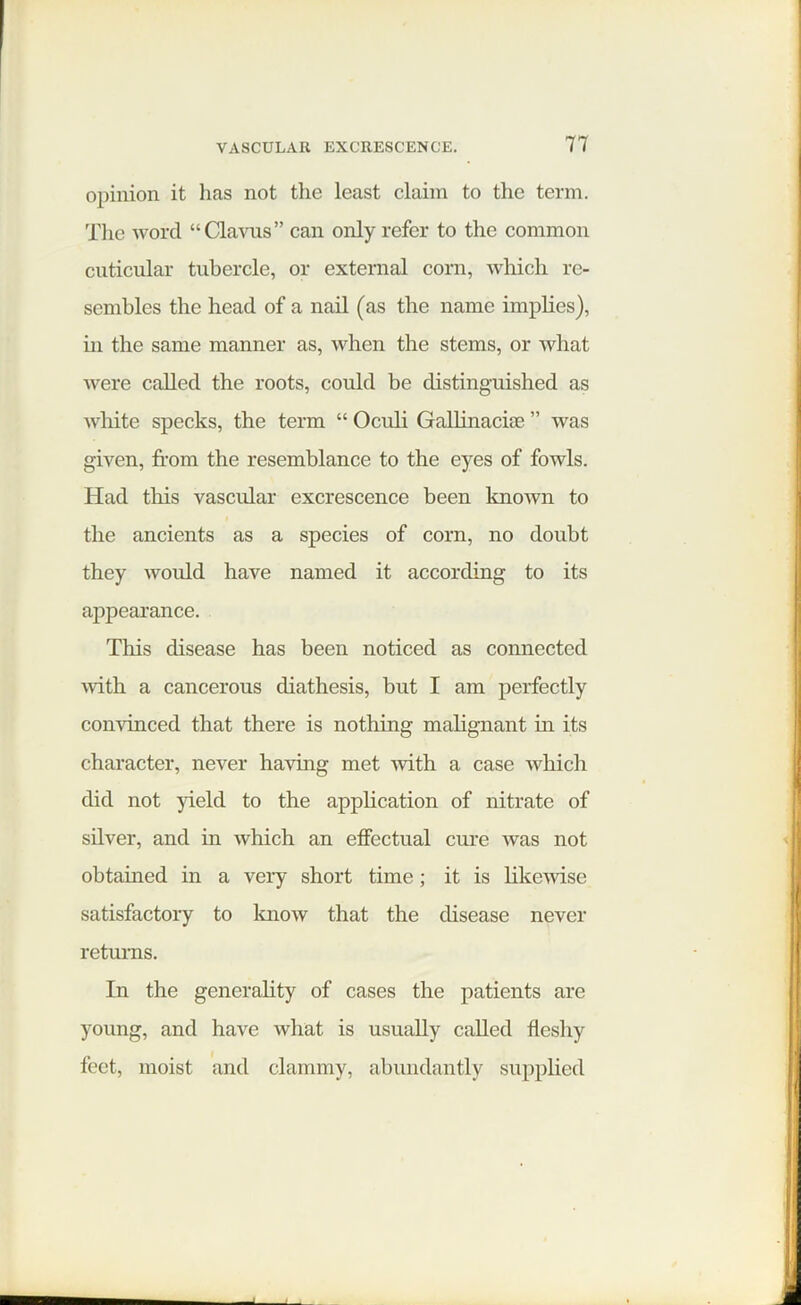 opinion it has not the least claim to the term. The word “Clavus” can only refer to the common cuticular tubercle, or external corn, which re- sembles the head of a nail (as the name implies), hi the same manner as, when the stems, or what were called the roots, could be distinguished as white specks, the term “ Oculi Gallinacuc ” was given, from the resemblance to the eyes of fowls. Had this vascular excrescence been known to the ancients as a species of corn, no doubt they would have named it according to its appearance. This disease has been noticed as connected with a cancerous diathesis, but I am perfectly convinced that there is nothing malignant in its character, never having met with a case which did not yield to the application of nitrate of silver, and in which an effectual cure was not obtained in a very short time; it is likewise satisfactory to know that the disease never returns. In the generality of cases the patients are young, and have what is usually called fleshy feet, moist and clammy, abundantly supplied