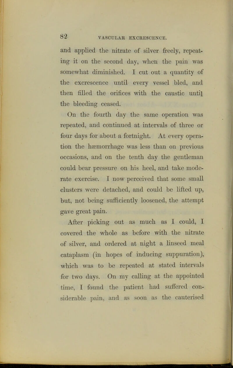 and applied the nitrate of silver freely, repeat- ing it on the second day, when the pain was somewhat diminished. I cut out a quantity of the excrescence until every vessel bled, and then filled the orifices with the caustic until the bleeding ceased. On the fourth day the same operation was repeated, and continued at intervals of three or four days for about a fortnight. At every opera- tion the hemorrhage was less than on previous occasions, and on the tenth day the gentleman could bear pressure on his heel, and take mode- rate exercise. I now perceived that some small clusters were detached, and could be lifted up, but, not being sufficiently loosened, the attempt gave great pain. After picking out as much as I could, I covered the whole as before with the nitrate of silver, and ordered at night a linseed meal cataplasm (in hopes of inducing suppuration), which was to be repeated at stated intervals for two days. On my calling at the appointed time, I found the patient had suffered con- siderable pain, and as soon as the cauterised