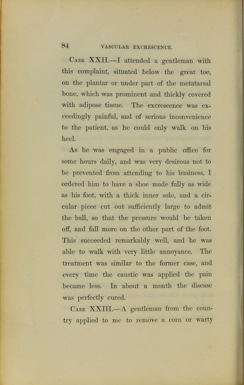 Case XXII.—I attended a gentleman with tills complaint, situated below the great toe, on the plantar or under part of the metatarsal bone, which was prominent and thickly covered with adipose tissue. The excrescence was ex- ceedingly painful, and of serious inconvenience to the patient, as he could only walk on his heel. As he was engaged in a public office for some houi-s daily, and was very desirous not to be prevented from attending to his business, I ordered him to have a shoe made fully as vide as Iris foot, with a thick inner sole, and a cir- cular piece cut out sufficiently large to admit the ball, so that the pressure would be taken off, and fall more on the other part of the foot. This succeeded remarkably well, and he was able to walk with very little annoyance. The treatment was similar to the former case, and every time the caustic was applied the pain became less. In about a month the disease was perfectly cured. Case XXIII.—A gentleman from the coun- try applied to me to remove a corn or warty