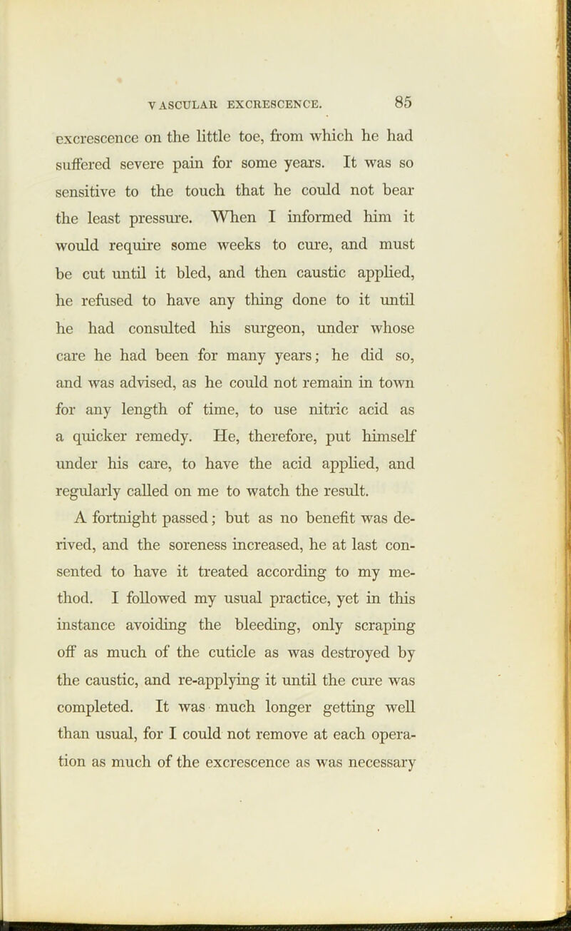 excrescence on the little toe, from which he had suffered severe pain for some years. It was so sensitive to the touch that he could not bear the least pressure. When I informed him it would require some weeks to cure, and must be cut until it bled, and then caustic applied, he refused to have any tiling done to it until he had consulted his surgeon, under whose care he had been for many years; he did so, and was advised, as he could not remain in town for any length of time, to use nitric acid as a quicker remedy. He, therefore, put himself under his care, to have the acid applied, and regularly called on me to Avatch the result. A fortnight passed; but as no benefit was de- rived, and the soreness increased, he at last con- sented to have it treated according to my me- thod. I followed my usual practice, yet in this instance avoiding the bleeding, only scraping off as much of the cuticle as was destroyed by the caustic, and re-applying it until the cure was completed. It was much longer getting well than usual, for I could not remove at each opera- tion as much of the excrescence as was necessary