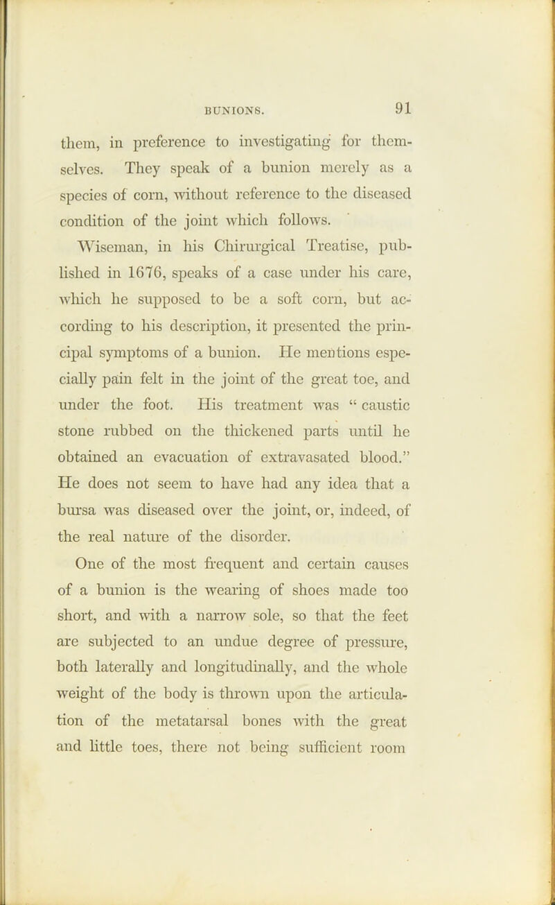 them, in preference to investigating for them- selves. They speak of a bunion merely as a species of corn, without reference to the diseased condition of the joint which follows. Wiseman, in his Chirurgical Treatise, pub- lished in 1676, speaks of a case under his care, which he supposed to be a soft corn, but ac- cording to his description, it presented the prin- cipal symptoms of a bunion. He mentions espe- cially pain felt in the joint of the great toe, and under the foot. His treatment was “ caustic stone rubbed on the thickened parts until he obtained an evacuation of extravasated blood.” He does not seem to have had any idea that a bursa was diseased over the joint, or, indeed, of the real nature of the disorder. One of the most frequent and certain causes of a bunion is the wearing of shoes made too short, and with a narrow sole, so that the feet are subjected to an undue degree of pressure, both laterally and longitudinally, and the whole weight of the body is thrown upon the articula- tion of the metatarsal bones with the great and little toes, there not being sufficient room