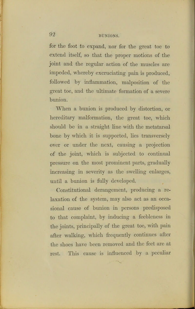 for the foot to expand, nor for the great toe to extend itself, so that the proper motions of the joint and the regular action of the muscles are impeded, whereby excruciating pain is produced, followed by inflammation, malposition of the great toe, and the ultimate formation of a severe bunion. When a bunion is produced by distortion, or hereditary malformation, the great toe, which should be in a straight line with the metatarsal bone by which it is supported, lies transversely over or under the next, causing a projection of the joint, which is subjected to continual pressure on the most prominent parts, gradually increasing in severity as the swelling enlarges, until a bunion is fully developed. Constitutional derangement, producing a re- laxation of the system, may also act as an occa- sional cause of bunion in persons predisposed to that complaint, by inducing a feebleness in the joints, principally of the great toe, with pain after walking, which frequently continues after the shoes have been removed and the feet are at rest. This cause is influenced by a peculiar