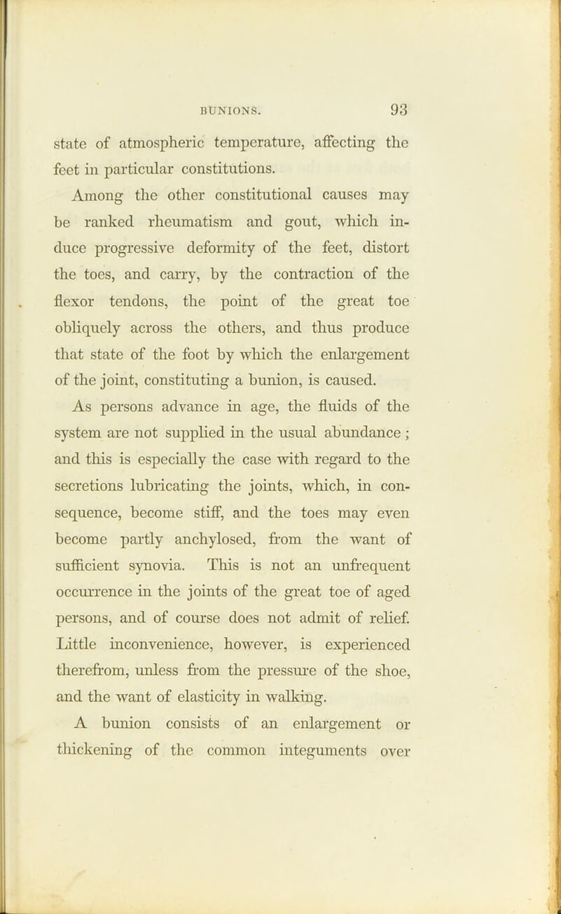 state of atmospheric temperature, affecting the feet in particular constitutions. Among the other constitutional causes may be ranked rheumatism and gout, which in- duce progressive deformity of the feet, distort the toes, and carry, by the contraction of the flexor tendons, the point of the great toe obliquely across the others, and thus produce that state of the foot by which the enlargement of the joint, constituting a bunion, is caused. As persons advance in age, the fluids of the system are not supplied in the usual abundance ; and this is especially the case -with regard to the secretions lubricating the joints, which, in con- sequence, become stiff, and the toes may even become partly anchylosed, from the want of sufficient synovia. This is not an unfrequent occurrence in the joints of the great toe of aged persons, and of course does not admit of relief. Little inconvenience, however, is experienced therefrom, unless from the pressure of the shoe, and the want of elasticity in walking. A bunion consists of an enlargement or thickening of the common integuments over