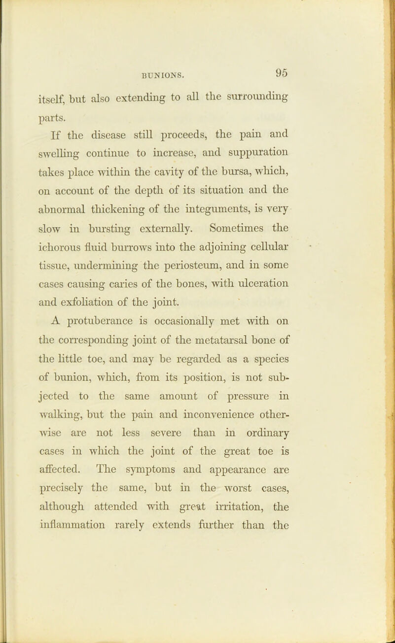 itself, but also extending to all the surrounding parts. If the disease still proceeds, the pain and swelling continue to increase, and suppuration takes place within the cavity of the bursa, which, on account of the depth of its situation and the abnormal thickening of the integuments, is very slow in bursting externally. Sometimes the ichorous fluid burrows into the adjoining cellular tissue, undermining the periosteum, and in some cases causing caries of the bones, with ulceration and exfoliation of the joint. A protuberance is occasionally met with on the corresponding joint of the metatarsal bone of the little toe, and may be regarded as a species of bunion, which, from its position, is not sub- jected to the same amount of pressure in walking, but the pain and inconvenience other- wise are not less severe than in ordinary cases in which the joint of the great toe is affected. The symptoms and appearance are precisely the same, but in the worst cases, although attended with great irritation, the inflammation rarely extends further than the