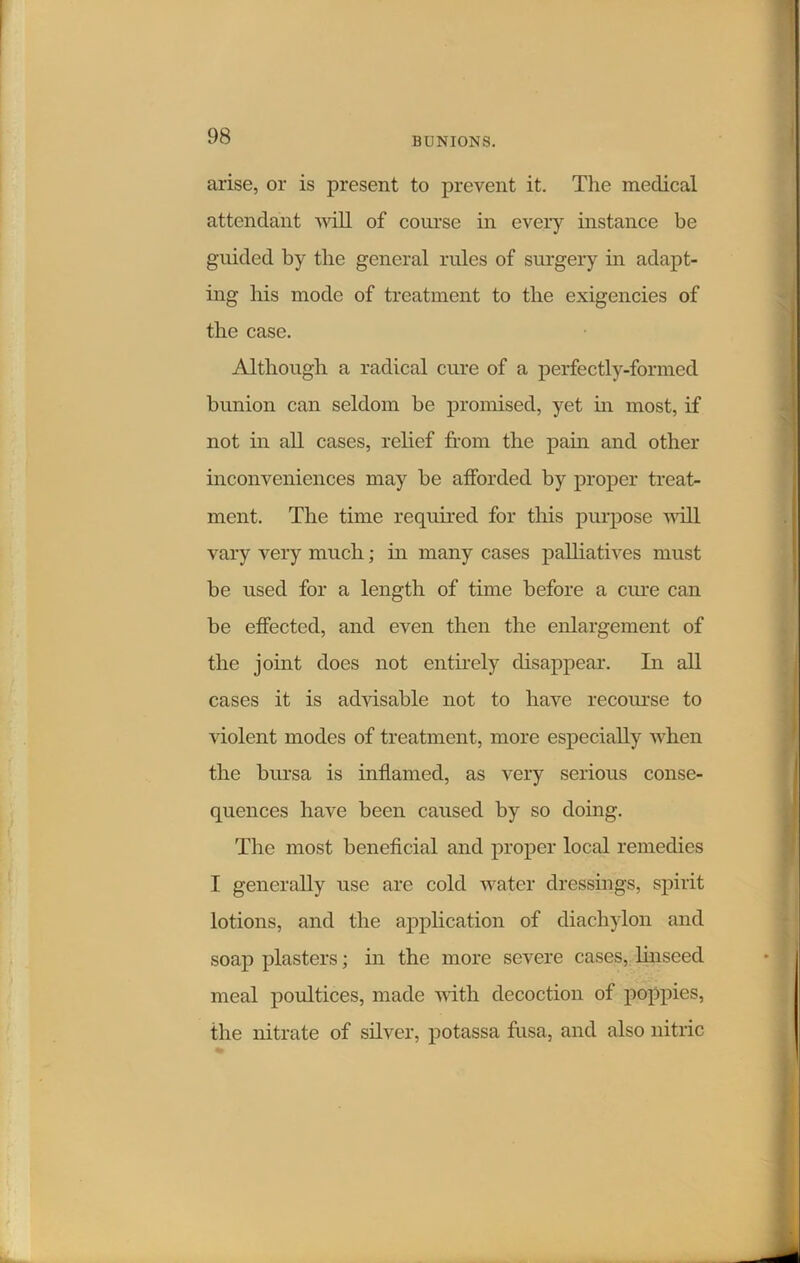 arise, or is present to prevent it. The medical attendant will of course in every instance be guided by the general rules of surgery in adapt- ing his mode of treatment to the exigencies of the case. Although a radical cure of a perfectly-formed bunion can seldom be promised, yet in most, if not in all cases, relief from the pain and other inconveniences may be afforded by proper treat- ment. The time required for this purpose will vary very much; in many cases palliatives must be used for a length of time before a cure can be effected, and even then the enlargement of the joint does not entirely disappear. In all cases it is advisable not to have recourse to violent modes of treatment, more especially when the bursa is inflamed, as very serious conse- quences have been caused by so doing. The most beneficial and proper local remedies I generally use are cold water dressings, spirit lotions, and the application of diachylon and soap plasters; in the more severe cases, linseed meal poultices, made with decoction of poppies, the nitrate of silver, potassa frisa, and also nitric