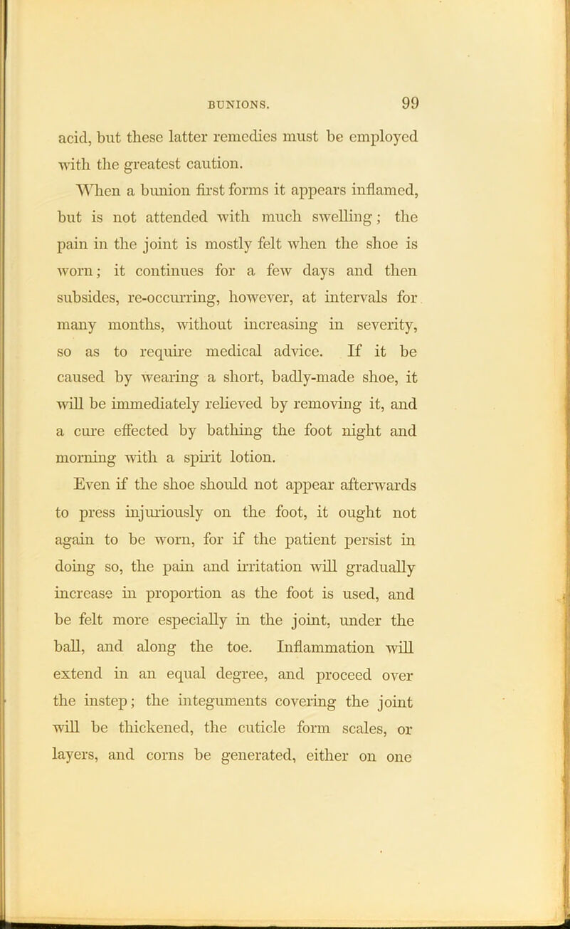 acid, but these latter remedies must be employed with the greatest caution. When a bunion first forms it appears inflamed, but is not attended with much swelling; the pain in the joint is mostly felt when the shoe is worn; it continues for a few days and then subsides, re-occurring, however, at intervals for many months, without increasing in severity, so as to require medical advice. If it be caused by wearing a short, badly-made shoe, it will be immediately relieved by removing it, and a cure effected by bathing the foot night and morning with a spirit lotion. Even if the shoe should not appear afterwards to press injuriously on the foot, it ought not again to be worn, for if the patient persist in doing so, the pain and irritation will gradually increase in proportion as the foot is used, and be felt more especially in the joint, under the ball, and along the toe. Inflammation -will extend in an equal degree, and proceed over the instep; the integuments covering the joint will be thickened, the cuticle form scales, or layers, and corns be generated, either on one