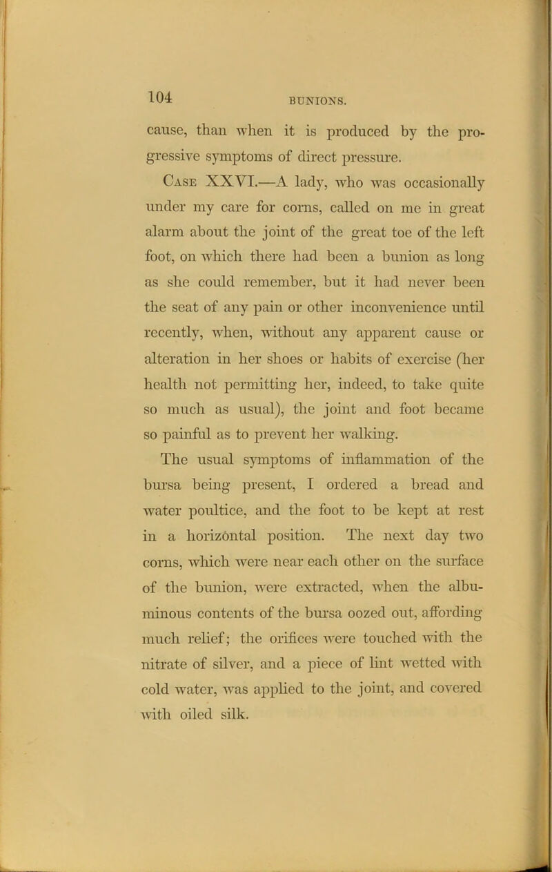 cause, than when it is produced by the pro- gressive symptoms of direct pressure. Case XXVI.—A lady, who was occasionally under my care for corns, called on me in great alarm about the joint of the great toe of the left foot, on which there had been a bunion as long as she could remember, but it had never been the seat of any pain or other inconvenience until recently, when, without any apparent cause or alteration in her shoes or habits of exercise (her health not permitting her, indeed, to take quite so much as usual), the joint and foot became so painful as to prevent her walking. The usual symptoms of inflammation of the bursa being present, I ordered a bread and water poultice, and the foot to be kept at rest in a horizontal position. The next day two corns, which were near each other on the surface of the bunion, were extracted, when the albu- minous contents of the bursa oozed out, affording much relief; the orifices were touched with the nitrate of silver, and a piece of lint wetted with cold water, was applied to the joint, and covered with oiled silk.