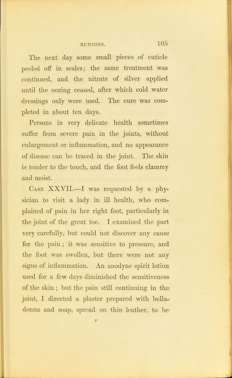 The next day some small pieces of cuticle peeled off in scales; the same treatment was continued, and the nitrate of silver applied until the oozing ceased, after which cold water dressings only were used. The cure was com- pleted in about ten days. Persons in very delicate health sometimes suffer from severe pain in the joints, without enlargement or inflammation, and no appearance of disease can be traced in the joint. The skin is tender to the touch, and the foot feels clammy and moist. Case XXVII.—I was requested by a phy- sician to visit a lady in ill health, who com- plained of pain in her right foot, particularly in the joint of the great toe. I examined the part very carefully, but could not discover any cause for the pain; it was sensitive to pressure, and the foot was swollen, but there were not any signs of inflammation. An anodyne spirit lotion used for a few days diminished the sensitiveness of the skin ; but the pain still continuing in the joint, I directed a plaster prepared with bella- donna and soap, spread on thin leather, to be