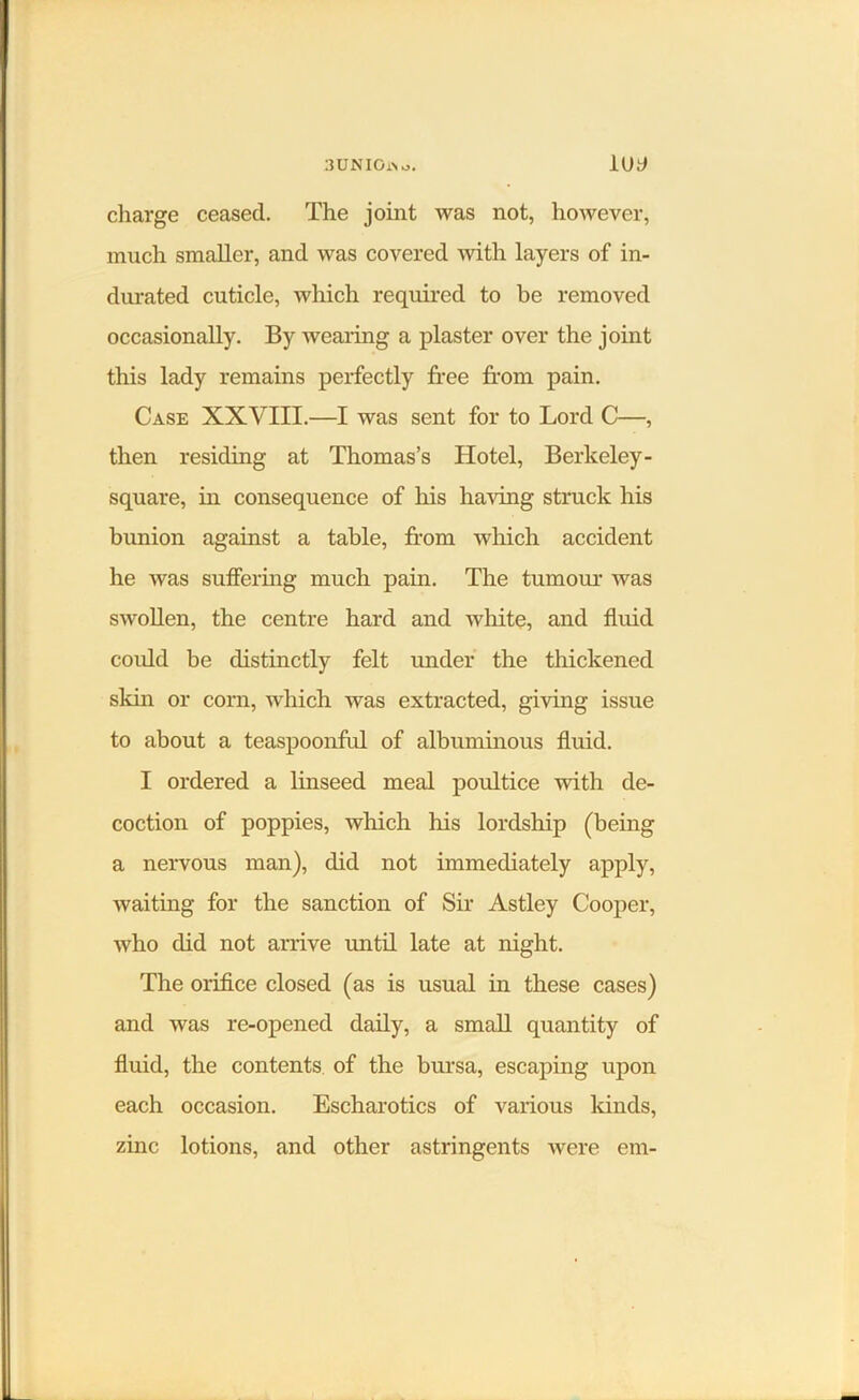 3UNI0i\ o. lUt> charge ceased. The joint was not, however, much smaller, and was covered with layers of in- durated cuticle, which required to be removed occasionally. By wearing a plaster over the joint this lady remains perfectly free from pain. Case XXVIII.—I was sent for to Lord C—, then residing at Thomas’s Hotel, Berkeley - square, in consequence of his having struck his bunion against a table, from which accident he was suffering much pain. The tumour was swollen, the centre hard and white, and fluid could be distinctly felt under the thickened skin or corn, which was extracted, giving issue to about a teaspoonful of albuminous fluid. I ordered a linseed meal poultice with de- coction of poppies, which his lordship (being a nervous man), did not immediately apply, waiting for the sanction of Sir Astley Cooper, who did not arrive until late at night. The orifice closed (as is usual in these cases) and was re-opened daily, a small quantity of fluid, the contents of the bursa, escaping upon each occasion. Escharotics of various kinds, zinc lotions, and other astringents were em-