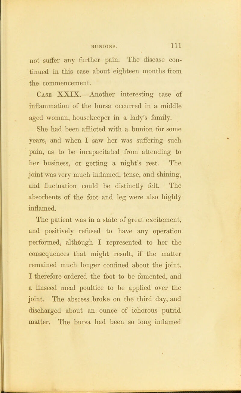 not suffer any further pain. The disease con- tinued in this case about eighteen months from the commencement. Case XXIX.—Another interesting case of inflammation of the bursa occurred in a middle aged woman, housekeeper in a lady’s family. She had been afflicted with a bunion for some years, and when I saw her was suffering such pain, as to be incapacitated from attending to her business, or getting a night’s rest. The joint was very much inflamed, tense, and shining, and fluctuation could be distinctly felt. The absorbents of the foot and leg were also highly inflamed. The patient was in a state of great excitement, and positively refused to have any operation performed, although I represented to her the consequences that might result, if the matter remained much longer confined about the joint. I therefore ordered the foot to be fomented, and a linseed meal poultice to be applied over the joint. The abscess broke on the third day, and discharged about an ounce of ichorous putrid matter. The bursa had been so long inflamed