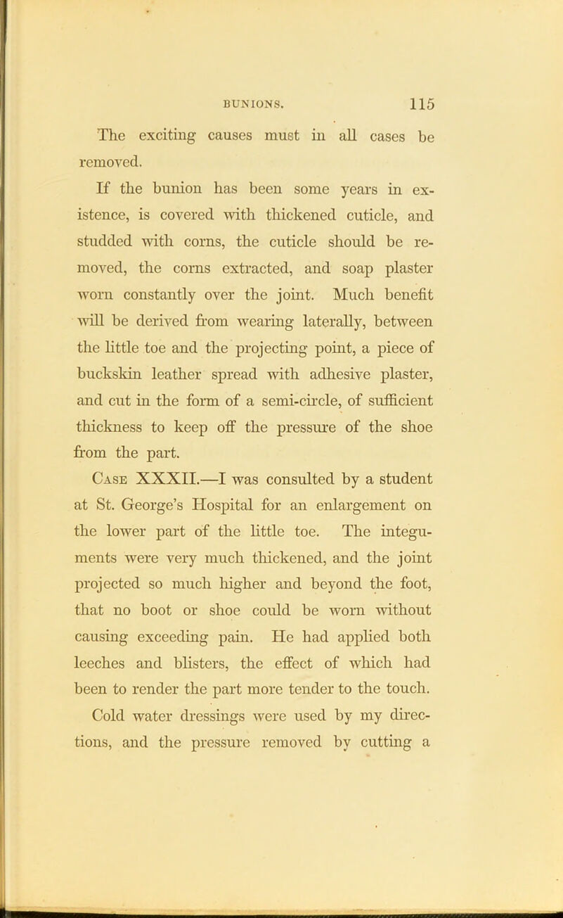 The exciting causes must in all cases be removed. If the bunion has been some years in ex- istence, is covered with thickened cuticle, and studded with corns, the cuticle should be re- moved, the corns extracted, and soap plaster worn constantly over the joint. Much benefit will be derived from wearing laterally, between the little toe and the projecting point, a piece of buckskin leather spread with adhesive plaster, and cut in the form of a semi-circle, of sufficient thickness to keep off the pressure of the shoe from the part. Case XXXII.—I was consulted by a student at St. George’s Hospital for an enlargement on the lower part of the little toe. The integu- ments were very much thickened, and the joint projected so much higher and beyond the foot, that no boot or shoe could be worn without causing exceeding pain. ITe had applied both leeches and blisters, the effect of which had been to render the part more tender to the touch. Cold water dressings were used by my direc- tions, and the pressure removed by cutting a