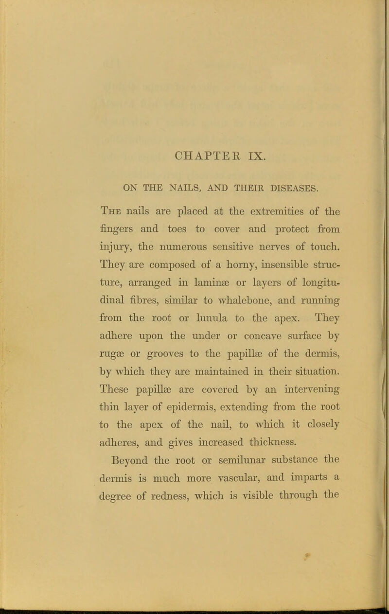 CHAPTER IX. ON THE NAILS, AND THEIR DISEASES. The nails are placed at the extremities of the fingers and toes to cover and protect from injury, the numerous sensitive nerves of touch. They are composed of a horny, insensible struc- ture, arranged in laminae or layers of longitu- dinal fibres, similar to whalebone, and running from the root or lunula to the apex. They adhere upon the under or concave surface by rugae or grooves to the papillae of the dermis, by which they are maintained in their situation. These papillae are covered by an intervening thin layer of epidermis, extending from the root to the apex of the nail, to which it closely adheres, and gives increased thickness. Beyond the root or semilunar substance the dermis is much more vascular, and imparts a degree of redness, which is visible through the