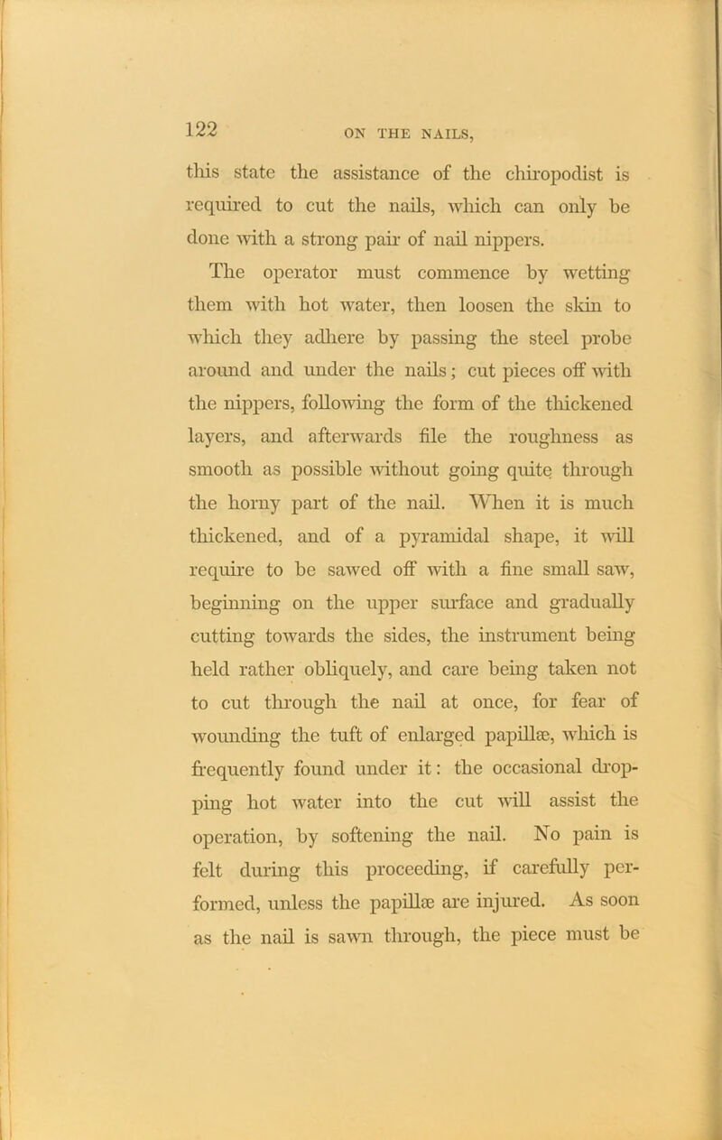 this state the assistance of the chiropodist is required to cut the nails, which can only be done Avith a strong pair of nail nippers. The operator must commence by wetting them with hot Avater, then loosen the skin to which they adhere by passing the steel probe around and under the nails; cut pieces off with the nippers, following the form of the thickened layers, and afterwards file the roughness as smooth as possible Avithout going quite through the horny part of the nail. When it is much thickened, and of a pyramidal shape, it Avill require to be sawed off Avith a fine small saw, beginning on the upper surface and gradually cutting towards the sides, the instrument being held rather obliquely, and care being taken not to cut through the nail at once, for fear of wounding the tuft of enlarged papillae, Avliich is frequently found under it: the occasional drop- ping hot Avater into the cut Avill assist the operation, by softening the nail. No pain is felt during this proceeding, if carefully per- formed, unless the papillae are injured. As soon as the nail is saAvn through, the piece must be