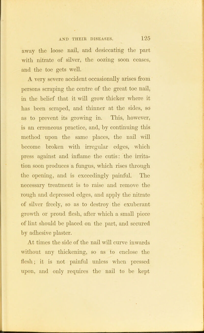 away the loose nail, and desiccating the part with nitrate of silver, the oozing soon ceases, and the toe gets well. A very severe accident occasionally arises from persons scraping the centre of the great toe nail, in the belief that it will grow thicker where it has been scraped, and thinner at the sides, so as to prevent its growing in. This, however, is an erroneous practice, and, by continuing this method upon the same places, the nail will become broken with irregular edges, which press against and inflame the cutis: the irrita- tion soon produces a fungus, which rises through the opening, and is exceedingly painful. The necessary treatment is to raise and remove the rough and depressed edges, and apply the nitrate of silver freely, so as to destroy the exuberant growth or proud flesh, after which a small piece of lint should be placed on the part, and secured by adhesive plaster. At times the side of the nail will curve inwards without any thickening, so as to enclose the flesh; it is not painful unless when pressed upon, and only requires the nail to be kept