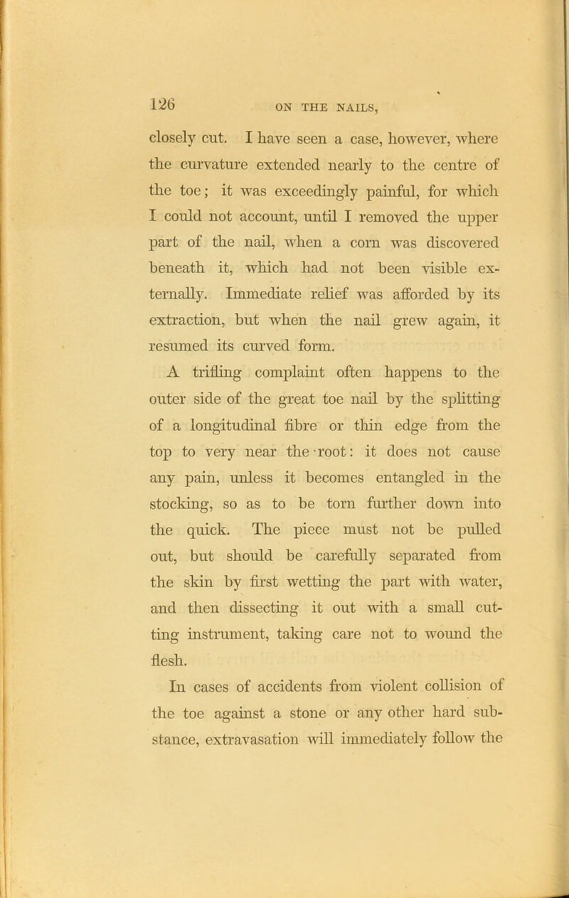 closely cut. I have seen a case, however, where the curvature extended nearly to the centre of the toe; it was exceedingly painful, for which I could not account, until I removed the upper part of the nail, when a corn was discovered beneath it, which had not been visible ex- ternally. Immediate relief was afforded by its extraction, but when the nail grew again, it resumed its curved form. A trifling complaint often happens to the outer side of the great toe nail by the splitting of a longitudinal fibre or thin edge from the top to very near the root: it does not cause any pain, unless it becomes entangled in the stocking, so as to be torn further down into the quick. The piece must not be pulled out, but should be carefully separated from the skin by first wetting the part with water, and then dissecting it out with a small cut- ting instrument, taking care not to wound the flesh. In cases of accidents from violent collision of the toe against a stone or any other hard sub- stance, extravasation will immediately follow the