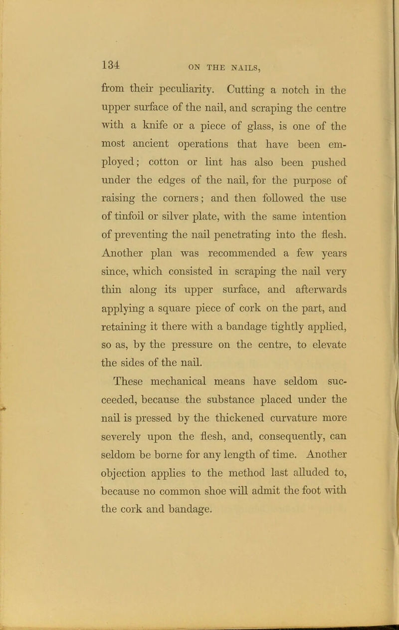 from their peculiarity. Cutting a notch in the upper surface of the nail, and scraping the centre with a knife or a piece of glass, is one of the most ancient operations that have been em- ployed; cotton or lint has also been pushed under the edges of the nail, for the purpose of raising the corners; and then followed the use of tinfoil or silver plate, -with the same intention of preventing the nail penetrating into the flesh. Another plan was recommended a few years since, which consisted in scraping the nail very thin along its upper surface, and afterwards applying a square piece of cork on the part, and retaining it there with a bandage tightly applied, so as, by the pressure on the centre, to elevate the sides of the nail. These mechanical means have seldom suc- ceeded, because the substance placed under the nail is pressed by the thickened curvature more severely upon the flesh, and, consequently, can seldom be borne for any length of time. Another objection applies to the method last alluded to, because no common shoe will admit the foot with the cork and bandage.