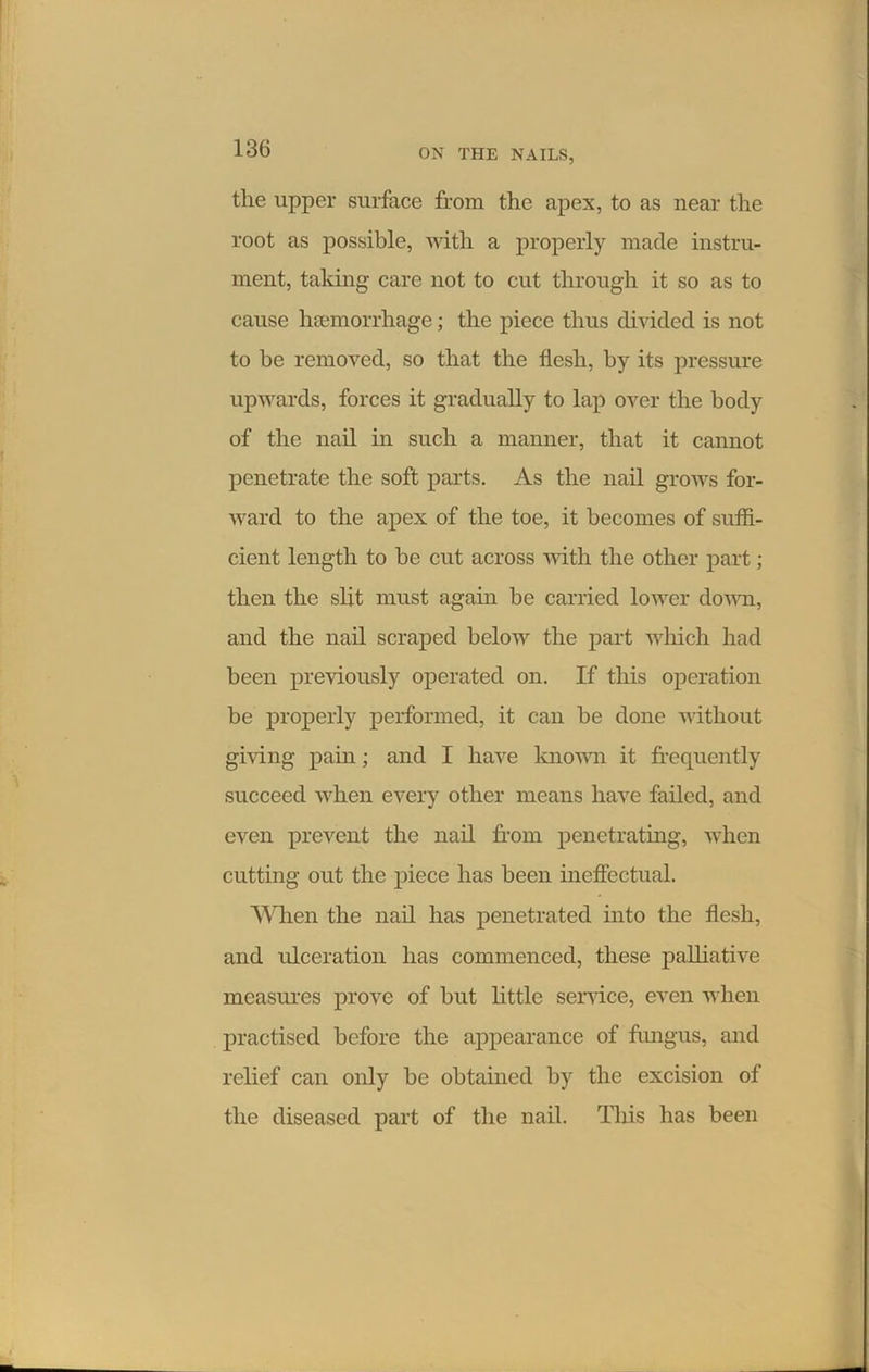 the upper surface from the apex, to as near the root as possible, with a properly made instru- ment, taking care not to cut through it so as to cause haemorrhage; the piece thus divided is not to be removed, so that the flesh, by its pressure upwards, forces it gradually to lap over the body of the nail in such a manner, that it cannot penetrate the soft parts. As the nail grows for- ward to the apex of the toe, it becomes of suffi- cient length to be cut across with the other part; then the slit must again be carried lower down, and the nail scraped below the part which had been previously operated on. If this operation be properly performed, it can be done without giving pain; and I have known it frequently succeed when every other means have failed, and even prevent the nail from penetrating, when cutting out the piece has been ineffectual. When the nail has penetrated into the flesh, and ulceration has commenced, these palliative measures prove of but little service, even when practised before the appearance of fungus, and relief can only be obtained by the excision of the diseased part of the nail. This has been