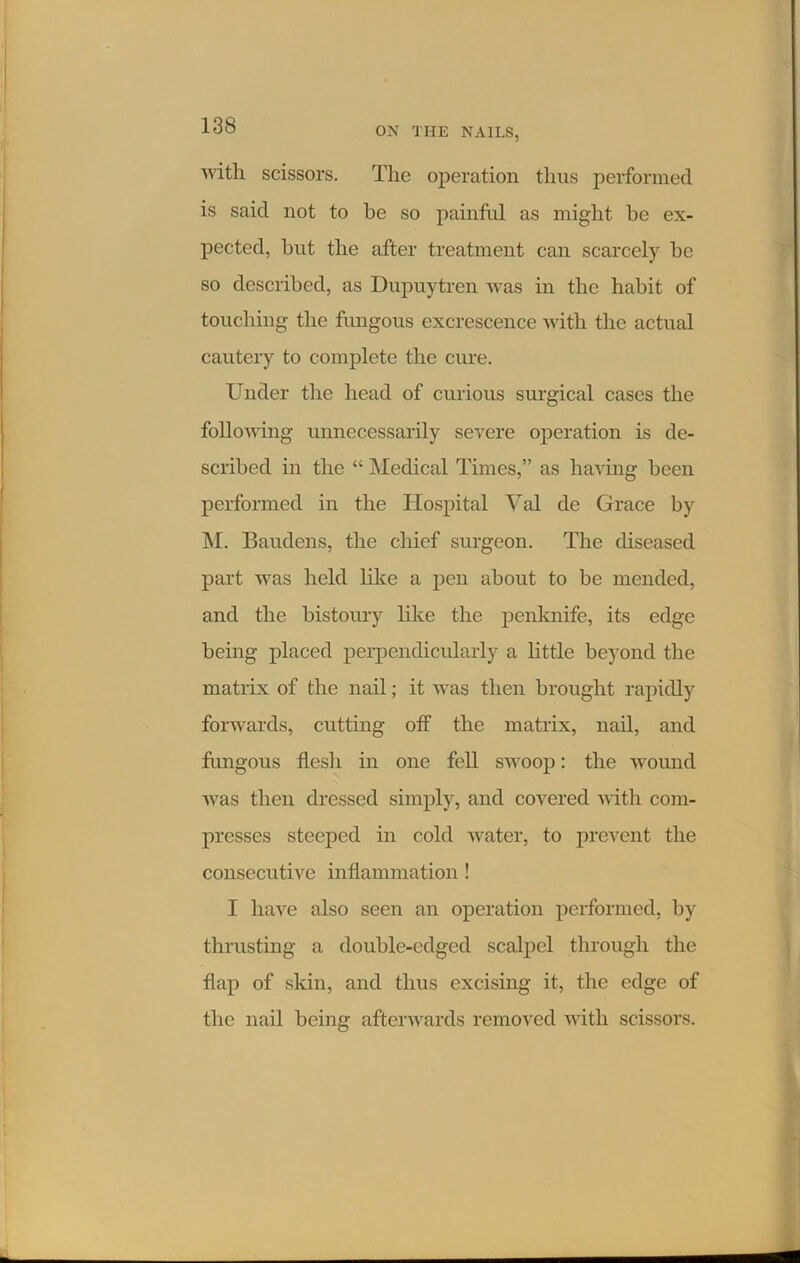 ON THE NAILS, Avitli scissors. The operation thus performed is said not to be so painful as might be ex- pected, but the after treatment can scarcely be so described, as Dupuytren was in the habit of touching the fungous excrescence with the actual cautery to complete the cure. Under the head of curious surgical cases the following unnecessarily severe operation is de- scribed in the “ Medical Times,” as having been performed in the Hospital Yal de Grace by M. Baiulens, the chief surgeon. The diseased part was held like a pen about to be mended, and the bistoury like the penknife, its edge being placed perpendicularly a little beyond the matrix of the nail; it was then brought rapidly forwards, cutting off the matrix, nail, and fungous flesh in one fell swoop: the wound was then dressed simply, and covered with com- presses steeped in cold water, to prevent the consecutive inflammation! I have also seen an operation performed, by thrusting a double-edged scalpel through the flap of skin, and thus excising it, the edge of the nail being afterwards removed with scissors.
