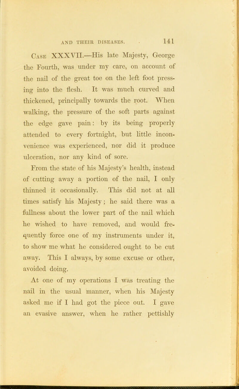 Case XXXVII.—His late Majesty, George the Fourth, was under my care, on account of the nail of the great toe on the left foot press- ing into the flesh. It was much curved and thickened, principally towards the root. When walking, the pressure of the soft parts against the edge gave pain: by its being properly attended to every fortnight, but little incon- venience was experienced, nor did it produce ulceration, nor any kind of sore. From the state of his Majesty’s health, instead of cutting away a portion of the nail, I only thinned it occasionally. This did not at all times satisfy his Majesty; he said there was a fullness about the lower part of the nail which he wished to have removed, and would fre- quently force one of my instruments under it, to show me what he considered ought to be cut away. This I always, by some excuse or other, avoided doing. At one of my operations I was treating the nail in the usual manner, when his Majesty asked me if I had got the piece out. I gave an evasive answer, when he rather pettishly