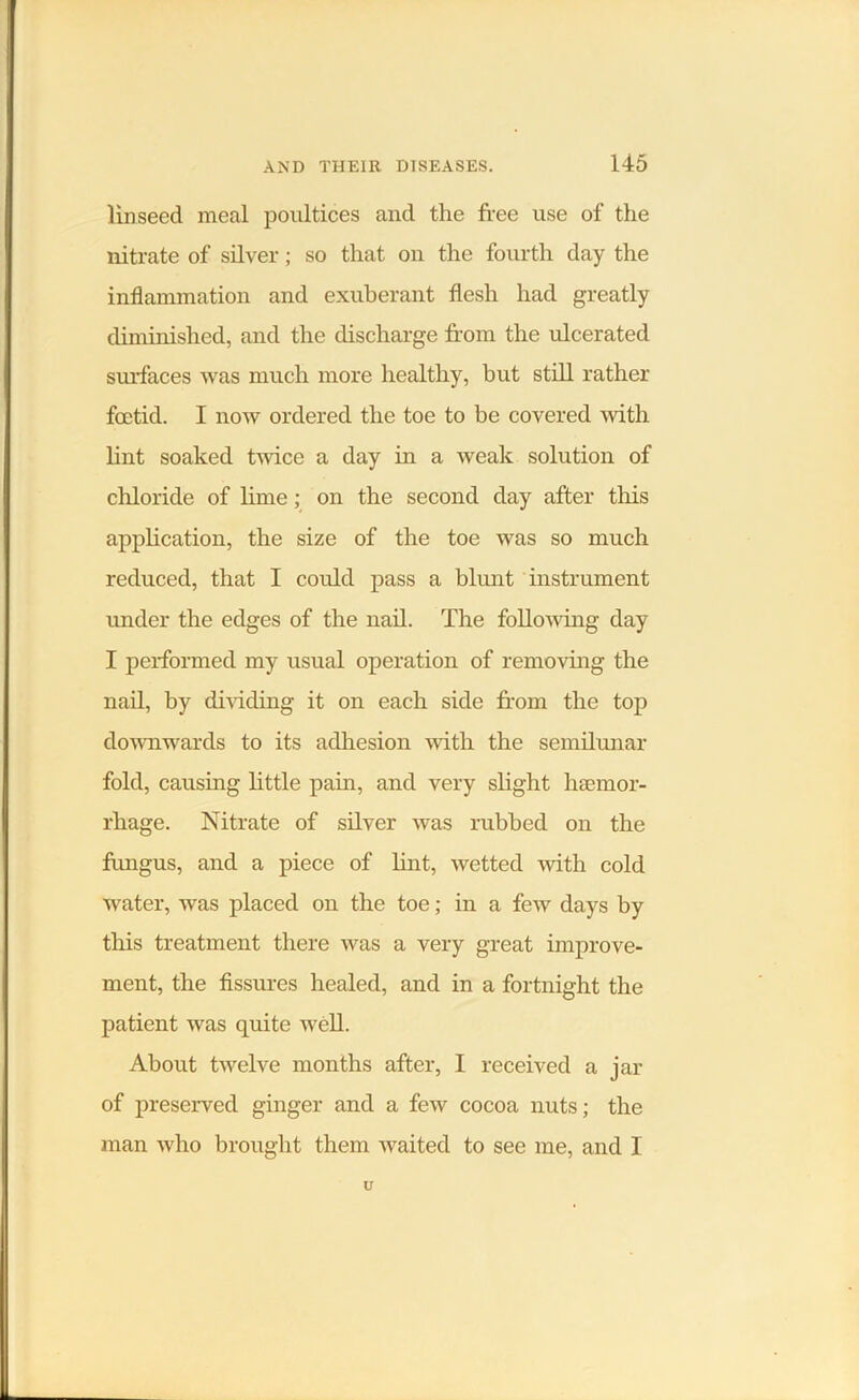 linseed meal poultices and the free use of the nitrate of silver; so that on the fourth day the inflammation and exuberant flesh had greatly diminished, and the discharge from the ulcerated surfaces was much more healthy, but still rather foetid. I now ordered the toe to be covered with lint soaked twice a day in a weak solution of chloride of lime; on the second day after this application, the size of the toe was so much reduced, that I could pass a blunt instrument under the edges of the nail. The following day I performed my usual operation of removing the nail, by dividing it on each side from the top downwards to its adhesion with the semilunar fold, causing little pain, and very slight lnEmor- rhage. Nitrate of silver was rubbed on the fungus, and a piece of hut, wetted with cold water, was placed on the toe; in a few days by this treatment there was a very great improve- ment, the fissures healed, and in a fortnight the patient was quite well. About twelve months after, I received a jar of preserved ginger and a few cocoa nuts; the man who brought them waited to see me, and I U