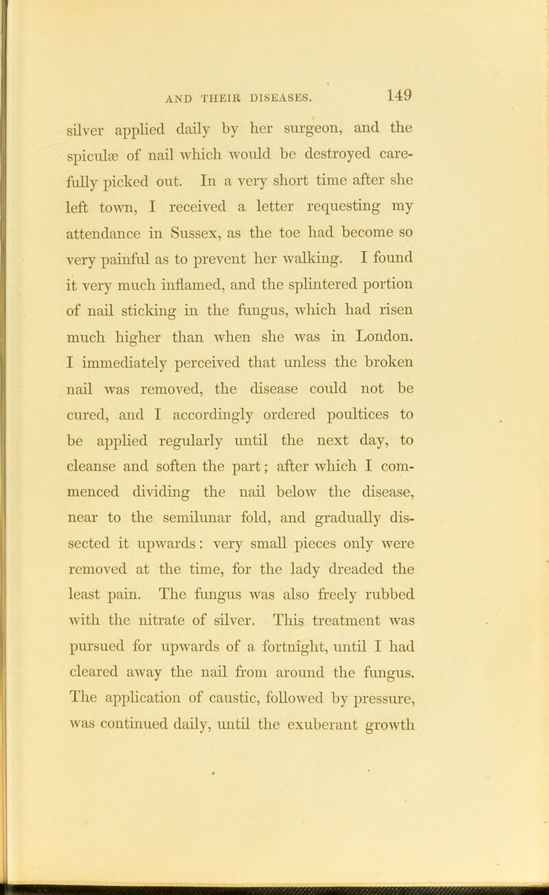 / silver applied daily by her surgeon, and the spiculie of nail which would be destroyed care- fully picked out. In a very short time after she left town, I received a letter requesting my attendance in Sussex, as the toe had become so very painful as to prevent her walking. I found it very much inflamed, and the splintered portion of nail sticking in the fungus, which had risen much higher than when she was in London. I immediately perceived that unless the broken nail was removed, the disease coidd not be cured, and I accordingly ordered poultices to be applied regularly until the next day, to cleanse and soften the part; after which I com- menced dividing the nail below the disease, near to the semilunar fold, and gradually dis- sected it upwards: very small pieces only were removed at the time, for the lady dreaded the least pain. The fungus was also freely rubbed with the nitrate of silver. This treatment was pursued for upwards of a. fortnight, until I had cleared away the nail from around the fungus. The application of caustic, followed by pressure, was continued daily, until the exuberant growth