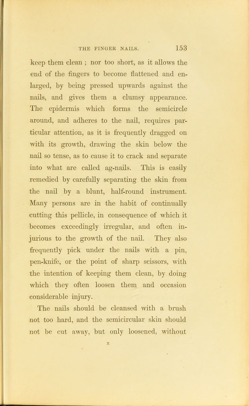 keep them clean ; nor too short, as it allows the end of the fingers to become flattened and en- larged, by being pressed upwards against the nails, and gives them a clumsy appearance. The epidermis which forms the semicircle around, and adheres to the nail, requires par- ticular attention, as it is frequently dragged on with its growth, drawing the skin below the nail so tense, as to cause it to crack and separate into what are called ag-nails. This is easily remedied by carefully separating the skin from the nail by a blunt, half-round instrument. Many persons are in the habit of continually cutting this pellicle, in consequence of which it becomes exceedingly irregular, and often in- jurious to the growth of the nail. They also frequently pick under the nails with a pin, pen-knife, or the point of sharp scissors, with the intention of keeping them clean, by doing which they often loosen them and occasion considerable injury. The nails should be cleansed with a brush not too hard, and the semicircular skin should not be cut away, but only loosened, without