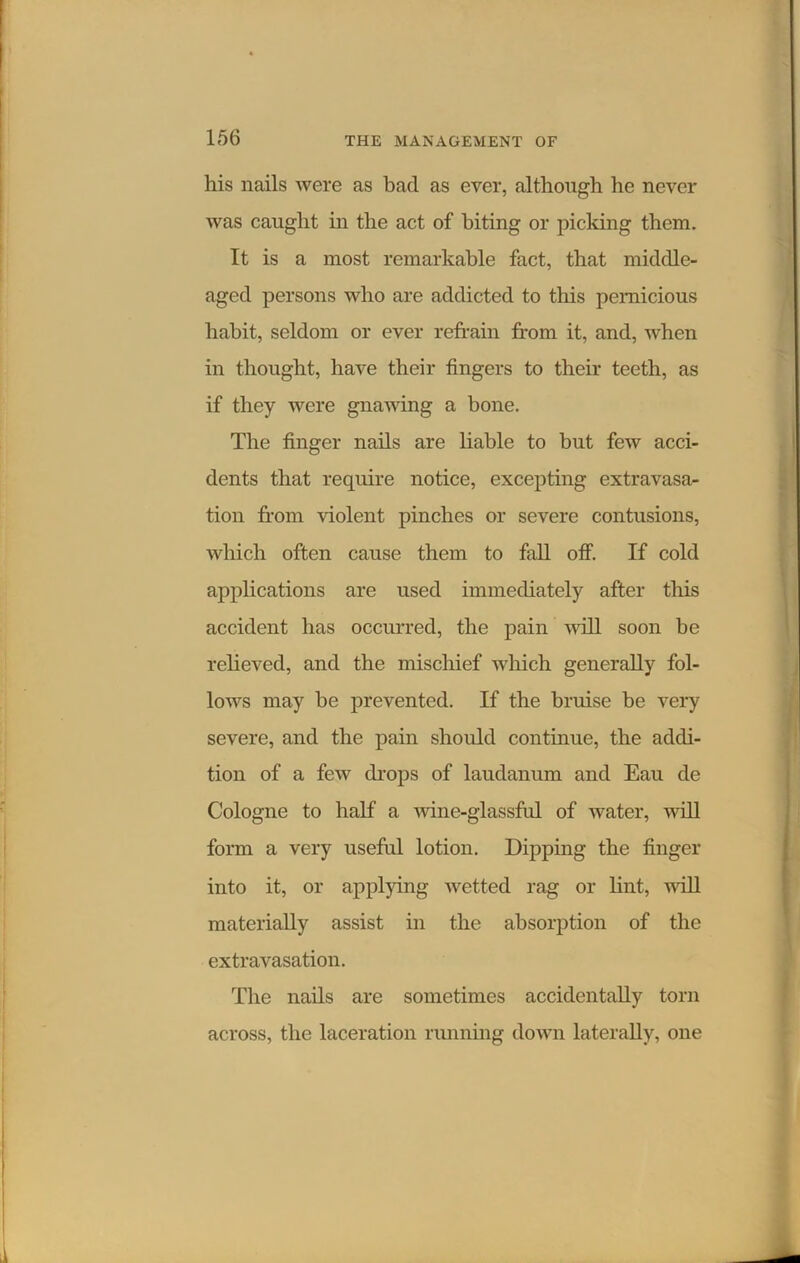 his nails were as bad as ever, although he never was caught in the act of biting or picking them. It is a most remarkable fact, that middle- aged persons who are addicted to this pernicious habit, seldom or ever refrain from it, and, when in thought, have their fingers to their teeth, as if they were gnawing a bone. The finger nails are liable to but few acci- dents that require notice, excepting extravasa- tion from violent pinches or severe contusions, which often cause them to fall off. If cold applications are used immediately after this accident has occurred, the pain will soon be relieved, and the mischief which generally fol- lows may be prevented. If the bruise be very severe, and the pain should continue, the addi- tion of a few drops of laudanum and Eau de Cologne to half a wine-glassful of water, will form a very useful lotion. Dipping the finger into it, or applying wetted rag or lint, will materially assist in the absorption of the extravasation. The nails are sometimes accidentally torn across, the laceration running down laterally, one