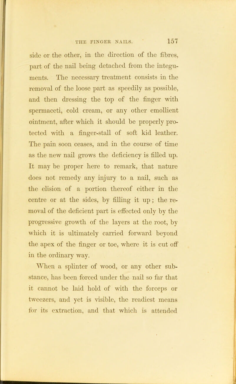 side or the other, in the direction of the fibres, part of the nail being detached from the integu- ments. The necessary treatment consists in the removal of the loose part as speedily as possible, and then dressing the top of the finger with spermaceti, cold cream, or any other emollient ointment, after which it should be properly pro- tected with a finger-stall of soft kid leather. The pain soon ceases, and in the course of time as the new nail grows the deficiency is filled up. It may be proper here to remark, that nature does not remedy any injury to a nail, such as the elision of a portion thereof either in the centre or at the sides, by filling it up; the re- moval of the deficient part is effected only by the progressive growth of the layers at the root, by which it is ultimately carried forward beyond the apex of the finger or toe, where it is cut off in the ordinary way. When a splinter of wood, or any other sub- stance, has been forced under the nail so far that it cannot be laid hold of with the forceps or tweezers, and yet is visible, the readiest means for its extraction, and that which is attended