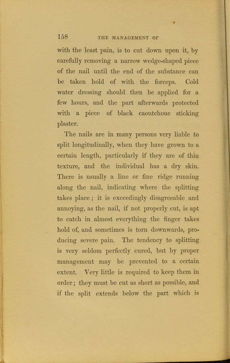 with the least pain, is to cut down upon it, by carefully removing a narrow wedge-shaped piece of the nail until the end of the substance can be taken hold of with the forceps. Cold water dressing should then be applied for a few hours, and the part afterwards protected with a piece of black caoutchouc sticking plaster. The nails are in many persons very liable to split longitudinally, when they have grown to a certain length, particularly if they are of thin texture, and the individual has a dry skin. There is usually a line or fine ridge running along the nail, indicating where the splitting takes place ; it is exceedingly disagreeable and annoying, as the nail, if not properly cut, is apt to catch in almost everything the finger takes hold of, and sometimes is torn downwards, pro- ducing severe pain. The tendency to splitting is very seldom perfectly cured, but by proper management may be prevented to a certain extent. Very little is required to keep them in order; they must be cut as short as possible, and if the split extends below the part which is